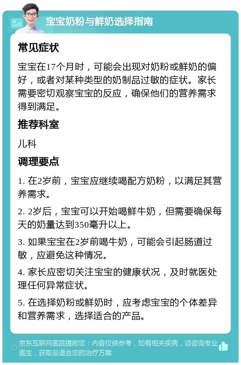 宝宝奶粉与鲜奶选择指南 常见症状 宝宝在17个月时，可能会出现对奶粉或鲜奶的偏好，或者对某种类型的奶制品过敏的症状。家长需要密切观察宝宝的反应，确保他们的营养需求得到满足。 推荐科室 儿科 调理要点 1. 在2岁前，宝宝应继续喝配方奶粉，以满足其营养需求。 2. 2岁后，宝宝可以开始喝鲜牛奶，但需要确保每天的奶量达到350毫升以上。 3. 如果宝宝在2岁前喝牛奶，可能会引起肠道过敏，应避免这种情况。 4. 家长应密切关注宝宝的健康状况，及时就医处理任何异常症状。 5. 在选择奶粉或鲜奶时，应考虑宝宝的个体差异和营养需求，选择适合的产品。