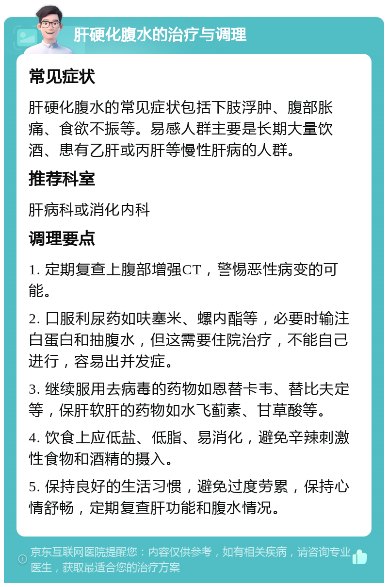 肝硬化腹水的治疗与调理 常见症状 肝硬化腹水的常见症状包括下肢浮肿、腹部胀痛、食欲不振等。易感人群主要是长期大量饮酒、患有乙肝或丙肝等慢性肝病的人群。 推荐科室 肝病科或消化内科 调理要点 1. 定期复查上腹部增强CT，警惕恶性病变的可能。 2. 口服利尿药如呋塞米、螺内酯等，必要时输注白蛋白和抽腹水，但这需要住院治疗，不能自己进行，容易出并发症。 3. 继续服用去病毒的药物如恩替卡韦、替比夫定等，保肝软肝的药物如水飞蓟素、甘草酸等。 4. 饮食上应低盐、低脂、易消化，避免辛辣刺激性食物和酒精的摄入。 5. 保持良好的生活习惯，避免过度劳累，保持心情舒畅，定期复查肝功能和腹水情况。