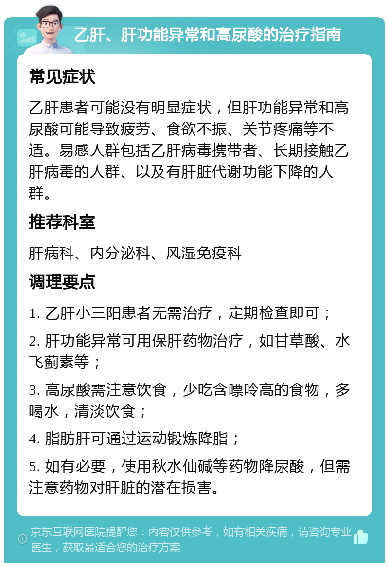 乙肝、肝功能异常和高尿酸的治疗指南 常见症状 乙肝患者可能没有明显症状，但肝功能异常和高尿酸可能导致疲劳、食欲不振、关节疼痛等不适。易感人群包括乙肝病毒携带者、长期接触乙肝病毒的人群、以及有肝脏代谢功能下降的人群。 推荐科室 肝病科、内分泌科、风湿免疫科 调理要点 1. 乙肝小三阳患者无需治疗，定期检查即可； 2. 肝功能异常可用保肝药物治疗，如甘草酸、水飞蓟素等； 3. 高尿酸需注意饮食，少吃含嘌呤高的食物，多喝水，清淡饮食； 4. 脂肪肝可通过运动锻炼降脂； 5. 如有必要，使用秋水仙碱等药物降尿酸，但需注意药物对肝脏的潜在损害。