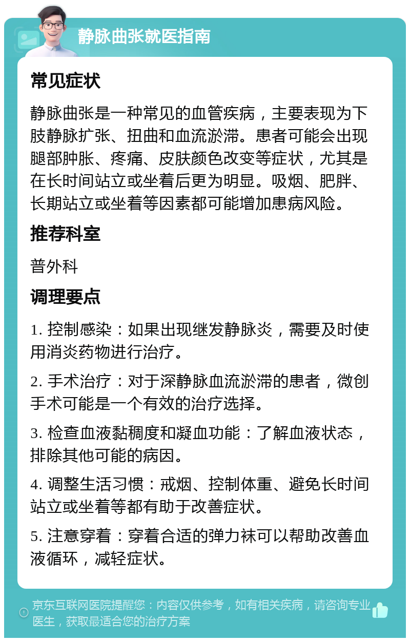 静脉曲张就医指南 常见症状 静脉曲张是一种常见的血管疾病，主要表现为下肢静脉扩张、扭曲和血流淤滞。患者可能会出现腿部肿胀、疼痛、皮肤颜色改变等症状，尤其是在长时间站立或坐着后更为明显。吸烟、肥胖、长期站立或坐着等因素都可能增加患病风险。 推荐科室 普外科 调理要点 1. 控制感染：如果出现继发静脉炎，需要及时使用消炎药物进行治疗。 2. 手术治疗：对于深静脉血流淤滞的患者，微创手术可能是一个有效的治疗选择。 3. 检查血液黏稠度和凝血功能：了解血液状态，排除其他可能的病因。 4. 调整生活习惯：戒烟、控制体重、避免长时间站立或坐着等都有助于改善症状。 5. 注意穿着：穿着合适的弹力袜可以帮助改善血液循环，减轻症状。