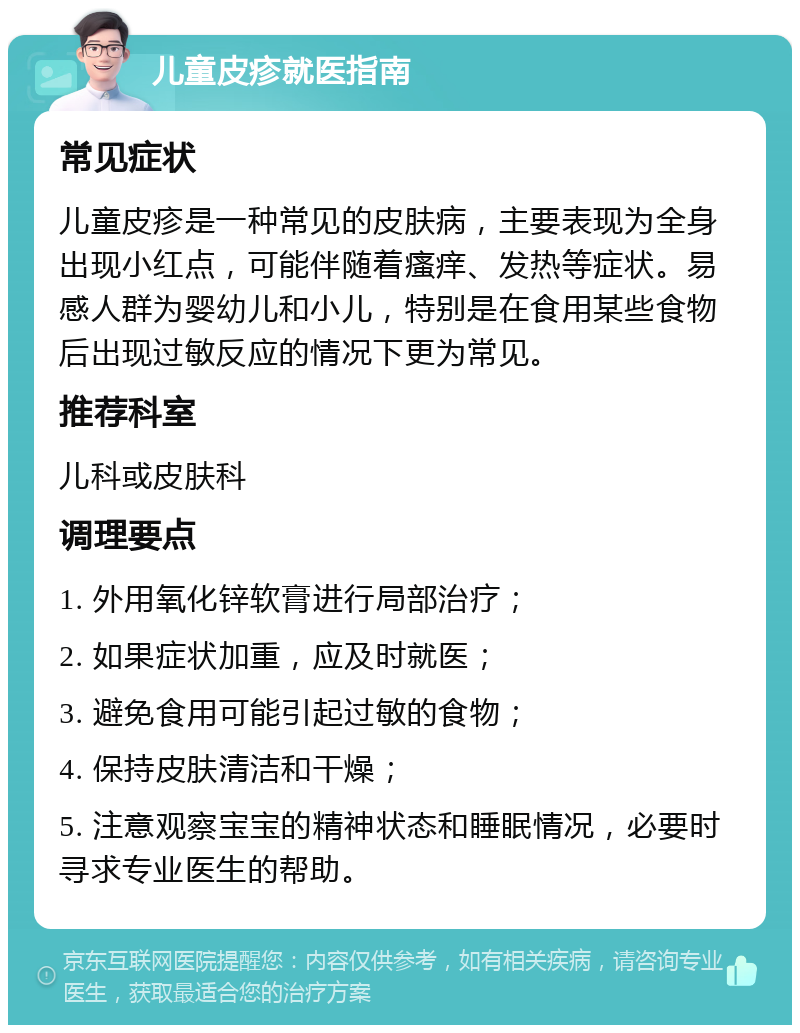 儿童皮疹就医指南 常见症状 儿童皮疹是一种常见的皮肤病，主要表现为全身出现小红点，可能伴随着瘙痒、发热等症状。易感人群为婴幼儿和小儿，特别是在食用某些食物后出现过敏反应的情况下更为常见。 推荐科室 儿科或皮肤科 调理要点 1. 外用氧化锌软膏进行局部治疗； 2. 如果症状加重，应及时就医； 3. 避免食用可能引起过敏的食物； 4. 保持皮肤清洁和干燥； 5. 注意观察宝宝的精神状态和睡眠情况，必要时寻求专业医生的帮助。