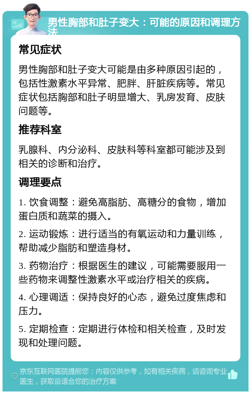 男性胸部和肚子变大：可能的原因和调理方法 常见症状 男性胸部和肚子变大可能是由多种原因引起的，包括性激素水平异常、肥胖、肝脏疾病等。常见症状包括胸部和肚子明显增大、乳房发育、皮肤问题等。 推荐科室 乳腺科、内分泌科、皮肤科等科室都可能涉及到相关的诊断和治疗。 调理要点 1. 饮食调整：避免高脂肪、高糖分的食物，增加蛋白质和蔬菜的摄入。 2. 运动锻炼：进行适当的有氧运动和力量训练，帮助减少脂肪和塑造身材。 3. 药物治疗：根据医生的建议，可能需要服用一些药物来调整性激素水平或治疗相关的疾病。 4. 心理调适：保持良好的心态，避免过度焦虑和压力。 5. 定期检查：定期进行体检和相关检查，及时发现和处理问题。