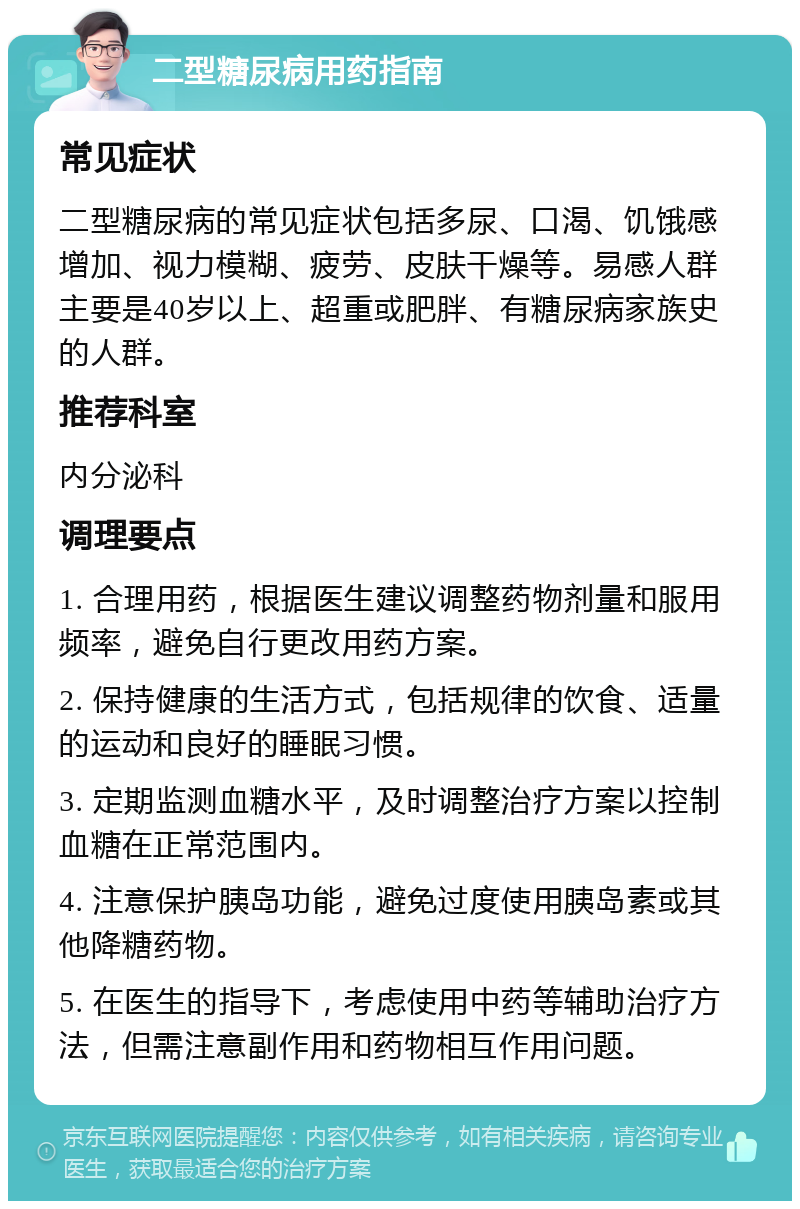 二型糖尿病用药指南 常见症状 二型糖尿病的常见症状包括多尿、口渴、饥饿感增加、视力模糊、疲劳、皮肤干燥等。易感人群主要是40岁以上、超重或肥胖、有糖尿病家族史的人群。 推荐科室 内分泌科 调理要点 1. 合理用药，根据医生建议调整药物剂量和服用频率，避免自行更改用药方案。 2. 保持健康的生活方式，包括规律的饮食、适量的运动和良好的睡眠习惯。 3. 定期监测血糖水平，及时调整治疗方案以控制血糖在正常范围内。 4. 注意保护胰岛功能，避免过度使用胰岛素或其他降糖药物。 5. 在医生的指导下，考虑使用中药等辅助治疗方法，但需注意副作用和药物相互作用问题。