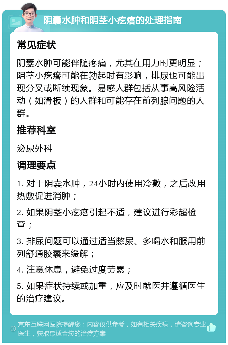 阴囊水肿和阴茎小疙瘩的处理指南 常见症状 阴囊水肿可能伴随疼痛，尤其在用力时更明显；阴茎小疙瘩可能在勃起时有影响，排尿也可能出现分叉或断续现象。易感人群包括从事高风险活动（如滑板）的人群和可能存在前列腺问题的人群。 推荐科室 泌尿外科 调理要点 1. 对于阴囊水肿，24小时内使用冷敷，之后改用热敷促进消肿； 2. 如果阴茎小疙瘩引起不适，建议进行彩超检查； 3. 排尿问题可以通过适当憋尿、多喝水和服用前列舒通胶囊来缓解； 4. 注意休息，避免过度劳累； 5. 如果症状持续或加重，应及时就医并遵循医生的治疗建议。