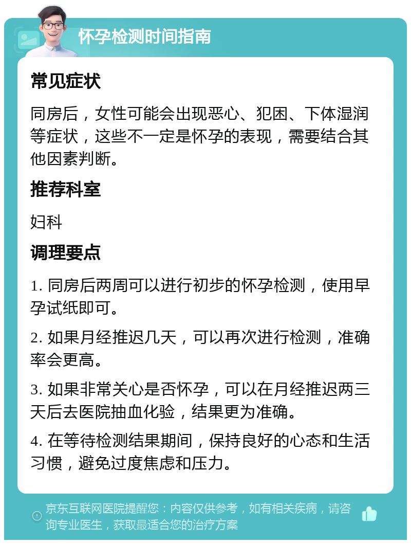 怀孕检测时间指南 常见症状 同房后，女性可能会出现恶心、犯困、下体湿润等症状，这些不一定是怀孕的表现，需要结合其他因素判断。 推荐科室 妇科 调理要点 1. 同房后两周可以进行初步的怀孕检测，使用早孕试纸即可。 2. 如果月经推迟几天，可以再次进行检测，准确率会更高。 3. 如果非常关心是否怀孕，可以在月经推迟两三天后去医院抽血化验，结果更为准确。 4. 在等待检测结果期间，保持良好的心态和生活习惯，避免过度焦虑和压力。