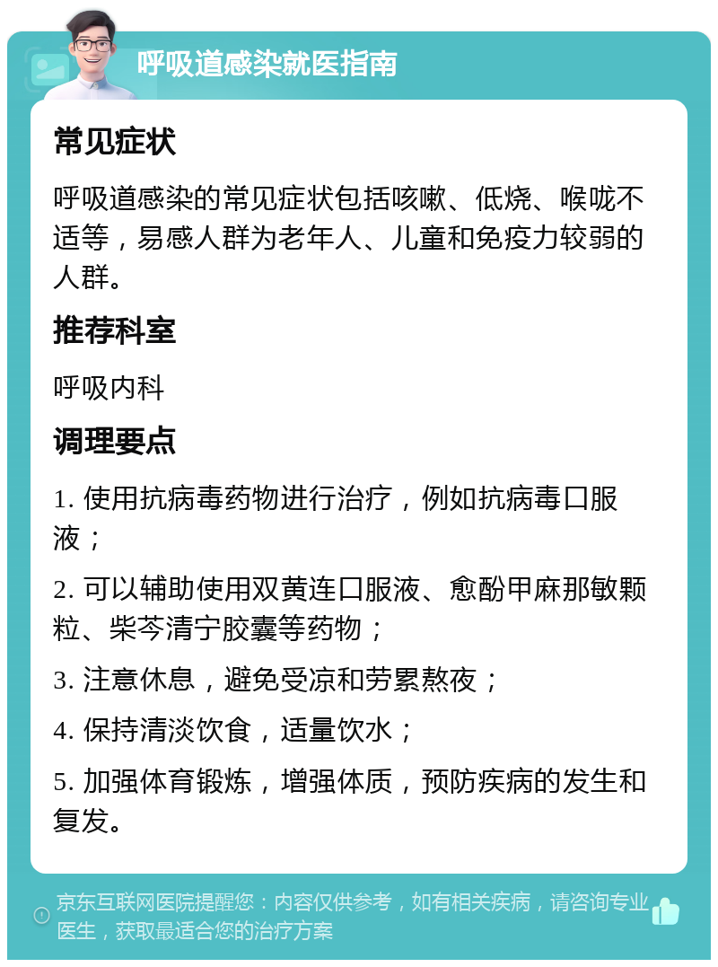 呼吸道感染就医指南 常见症状 呼吸道感染的常见症状包括咳嗽、低烧、喉咙不适等，易感人群为老年人、儿童和免疫力较弱的人群。 推荐科室 呼吸内科 调理要点 1. 使用抗病毒药物进行治疗，例如抗病毒口服液； 2. 可以辅助使用双黄连口服液、愈酚甲麻那敏颗粒、柴芩清宁胶囊等药物； 3. 注意休息，避免受凉和劳累熬夜； 4. 保持清淡饮食，适量饮水； 5. 加强体育锻炼，增强体质，预防疾病的发生和复发。