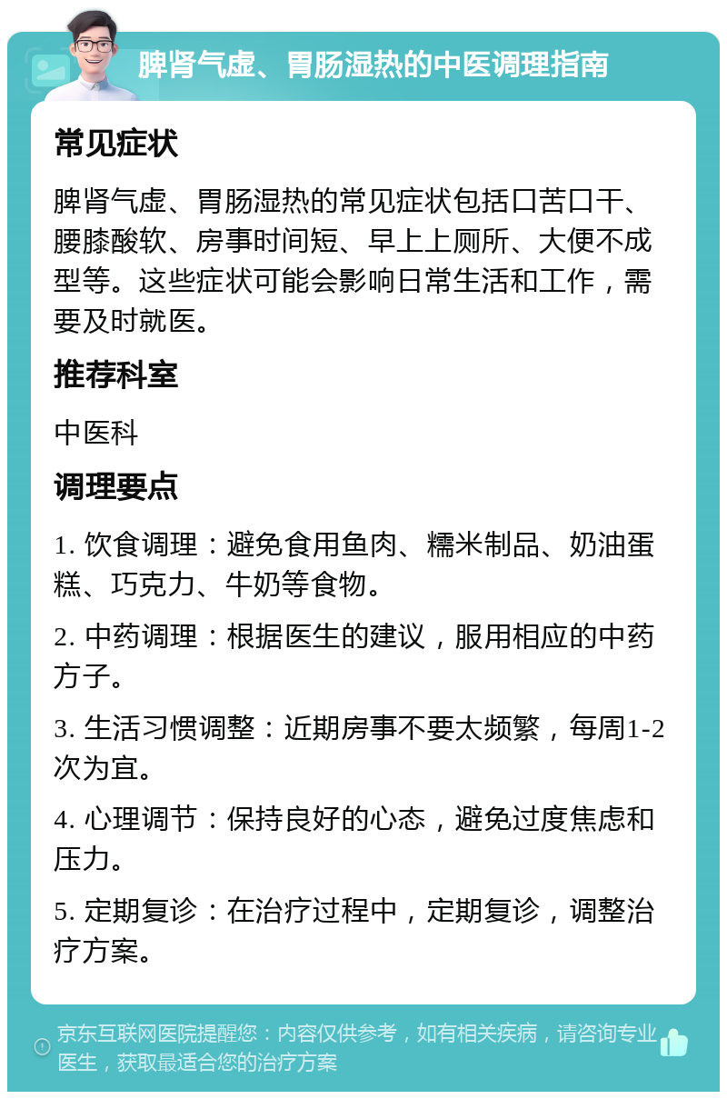 脾肾气虚、胃肠湿热的中医调理指南 常见症状 脾肾气虚、胃肠湿热的常见症状包括口苦口干、腰膝酸软、房事时间短、早上上厕所、大便不成型等。这些症状可能会影响日常生活和工作，需要及时就医。 推荐科室 中医科 调理要点 1. 饮食调理：避免食用鱼肉、糯米制品、奶油蛋糕、巧克力、牛奶等食物。 2. 中药调理：根据医生的建议，服用相应的中药方子。 3. 生活习惯调整：近期房事不要太频繁，每周1-2次为宜。 4. 心理调节：保持良好的心态，避免过度焦虑和压力。 5. 定期复诊：在治疗过程中，定期复诊，调整治疗方案。