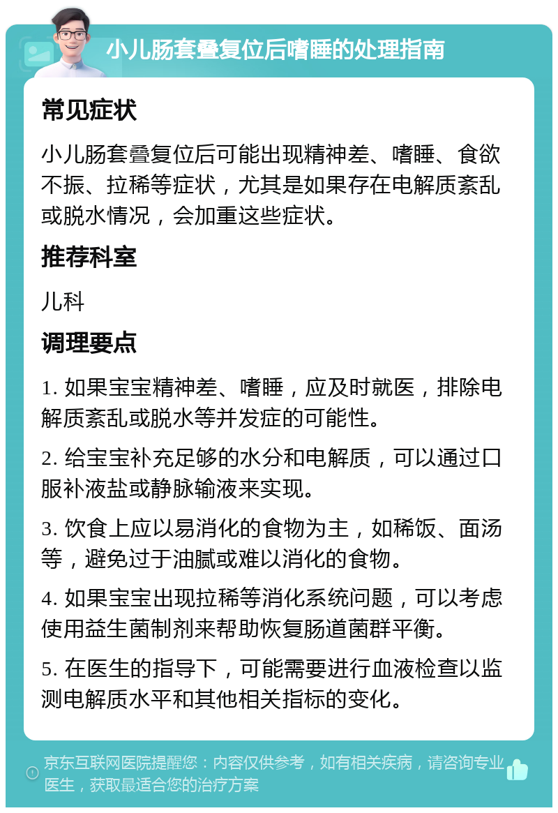 小儿肠套叠复位后嗜睡的处理指南 常见症状 小儿肠套叠复位后可能出现精神差、嗜睡、食欲不振、拉稀等症状，尤其是如果存在电解质紊乱或脱水情况，会加重这些症状。 推荐科室 儿科 调理要点 1. 如果宝宝精神差、嗜睡，应及时就医，排除电解质紊乱或脱水等并发症的可能性。 2. 给宝宝补充足够的水分和电解质，可以通过口服补液盐或静脉输液来实现。 3. 饮食上应以易消化的食物为主，如稀饭、面汤等，避免过于油腻或难以消化的食物。 4. 如果宝宝出现拉稀等消化系统问题，可以考虑使用益生菌制剂来帮助恢复肠道菌群平衡。 5. 在医生的指导下，可能需要进行血液检查以监测电解质水平和其他相关指标的变化。