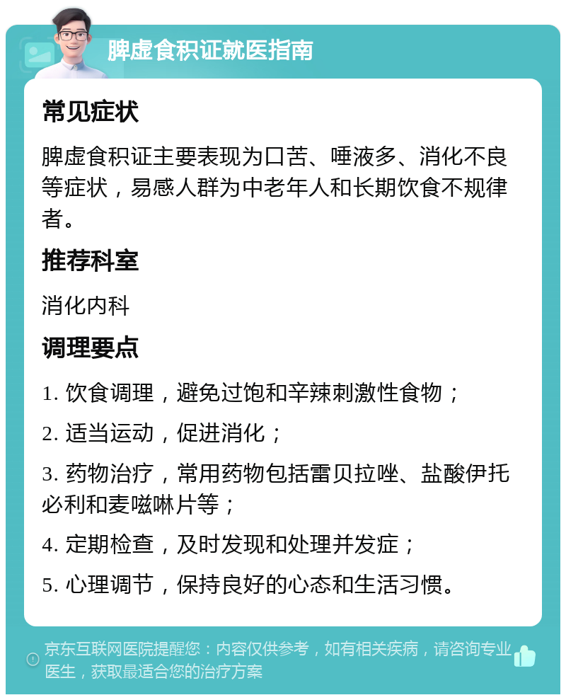 脾虚食积证就医指南 常见症状 脾虚食积证主要表现为口苦、唾液多、消化不良等症状，易感人群为中老年人和长期饮食不规律者。 推荐科室 消化内科 调理要点 1. 饮食调理，避免过饱和辛辣刺激性食物； 2. 适当运动，促进消化； 3. 药物治疗，常用药物包括雷贝拉唑、盐酸伊托必利和麦嗞啉片等； 4. 定期检查，及时发现和处理并发症； 5. 心理调节，保持良好的心态和生活习惯。