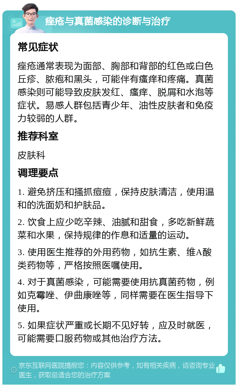 痤疮与真菌感染的诊断与治疗 常见症状 痤疮通常表现为面部、胸部和背部的红色或白色丘疹、脓疱和黑头，可能伴有瘙痒和疼痛。真菌感染则可能导致皮肤发红、瘙痒、脱屑和水泡等症状。易感人群包括青少年、油性皮肤者和免疫力较弱的人群。 推荐科室 皮肤科 调理要点 1. 避免挤压和搔抓痘痘，保持皮肤清洁，使用温和的洗面奶和护肤品。 2. 饮食上应少吃辛辣、油腻和甜食，多吃新鲜蔬菜和水果，保持规律的作息和适量的运动。 3. 使用医生推荐的外用药物，如抗生素、维A酸类药物等，严格按照医嘱使用。 4. 对于真菌感染，可能需要使用抗真菌药物，例如克霉唑、伊曲康唑等，同样需要在医生指导下使用。 5. 如果症状严重或长期不见好转，应及时就医，可能需要口服药物或其他治疗方法。