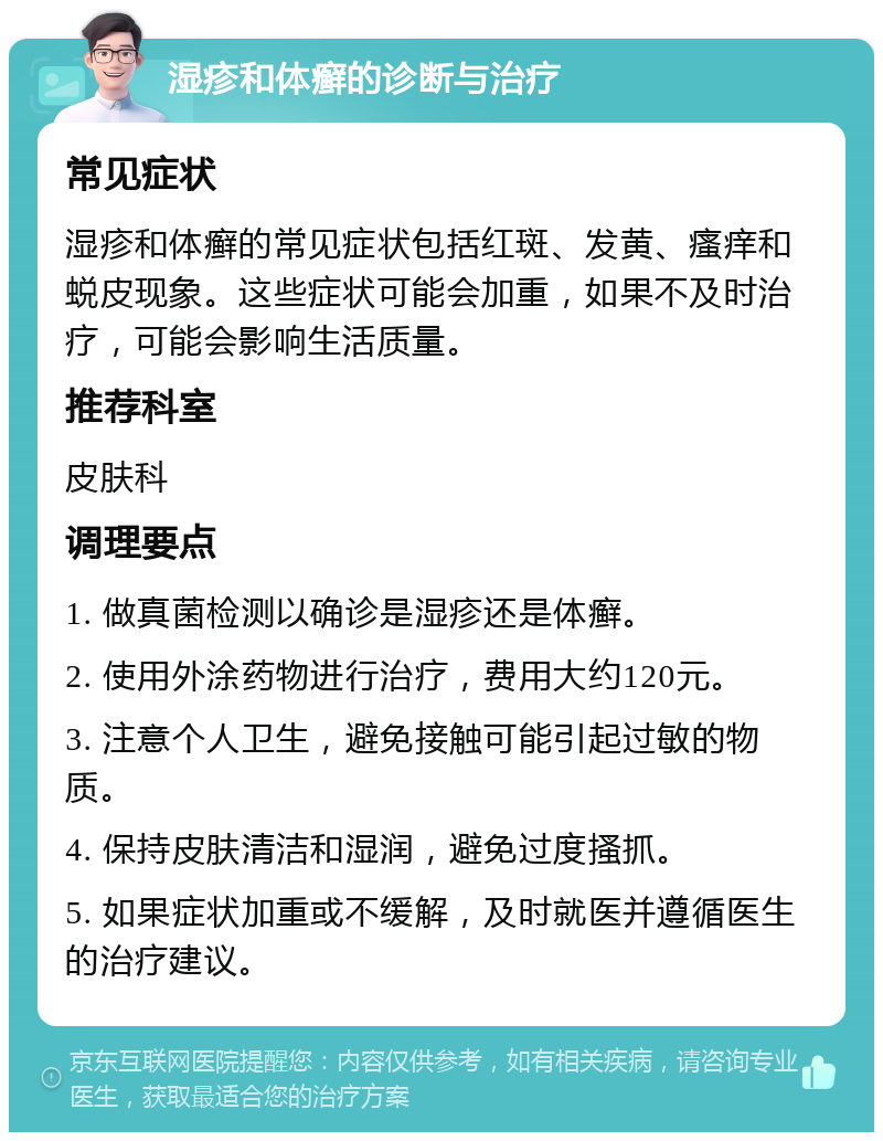 湿疹和体癣的诊断与治疗 常见症状 湿疹和体癣的常见症状包括红斑、发黄、瘙痒和蜕皮现象。这些症状可能会加重，如果不及时治疗，可能会影响生活质量。 推荐科室 皮肤科 调理要点 1. 做真菌检测以确诊是湿疹还是体癣。 2. 使用外涂药物进行治疗，费用大约120元。 3. 注意个人卫生，避免接触可能引起过敏的物质。 4. 保持皮肤清洁和湿润，避免过度搔抓。 5. 如果症状加重或不缓解，及时就医并遵循医生的治疗建议。