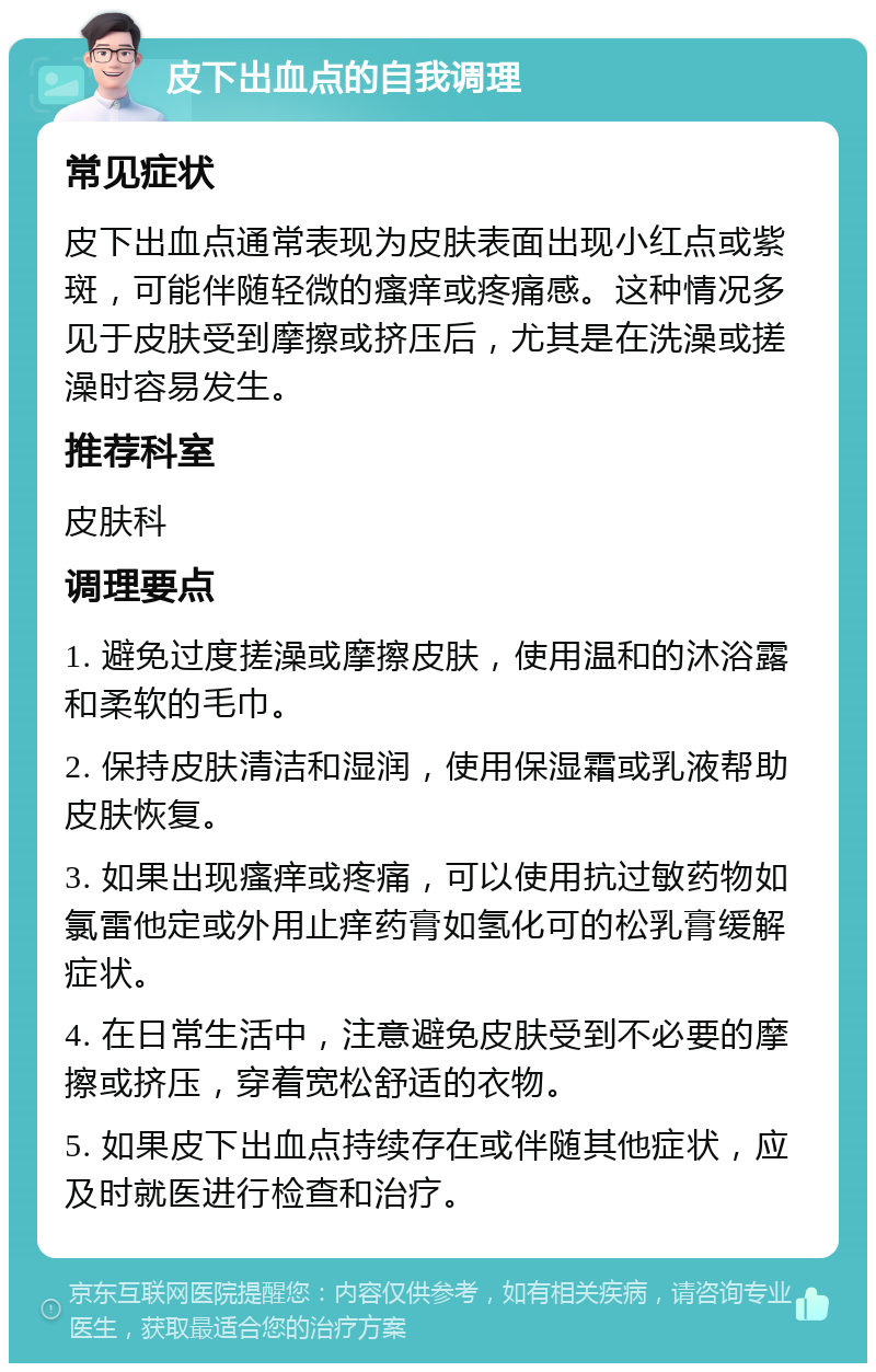 皮下出血点的自我调理 常见症状 皮下出血点通常表现为皮肤表面出现小红点或紫斑，可能伴随轻微的瘙痒或疼痛感。这种情况多见于皮肤受到摩擦或挤压后，尤其是在洗澡或搓澡时容易发生。 推荐科室 皮肤科 调理要点 1. 避免过度搓澡或摩擦皮肤，使用温和的沐浴露和柔软的毛巾。 2. 保持皮肤清洁和湿润，使用保湿霜或乳液帮助皮肤恢复。 3. 如果出现瘙痒或疼痛，可以使用抗过敏药物如氯雷他定或外用止痒药膏如氢化可的松乳膏缓解症状。 4. 在日常生活中，注意避免皮肤受到不必要的摩擦或挤压，穿着宽松舒适的衣物。 5. 如果皮下出血点持续存在或伴随其他症状，应及时就医进行检查和治疗。