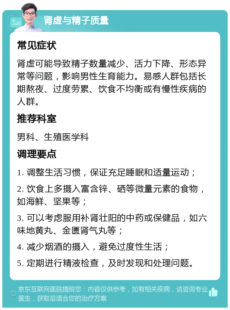 肾虚与精子质量 常见症状 肾虚可能导致精子数量减少、活力下降、形态异常等问题，影响男性生育能力。易感人群包括长期熬夜、过度劳累、饮食不均衡或有慢性疾病的人群。 推荐科室 男科、生殖医学科 调理要点 1. 调整生活习惯，保证充足睡眠和适量运动； 2. 饮食上多摄入富含锌、硒等微量元素的食物，如海鲜、坚果等； 3. 可以考虑服用补肾壮阳的中药或保健品，如六味地黄丸、金匮肾气丸等； 4. 减少烟酒的摄入，避免过度性生活； 5. 定期进行精液检查，及时发现和处理问题。