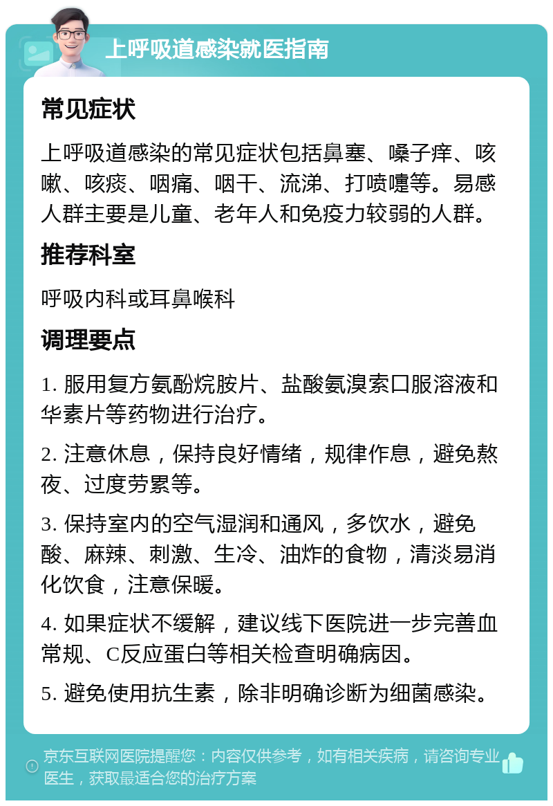 上呼吸道感染就医指南 常见症状 上呼吸道感染的常见症状包括鼻塞、嗓子痒、咳嗽、咳痰、咽痛、咽干、流涕、打喷嚏等。易感人群主要是儿童、老年人和免疫力较弱的人群。 推荐科室 呼吸内科或耳鼻喉科 调理要点 1. 服用复方氨酚烷胺片、盐酸氨溴索口服溶液和华素片等药物进行治疗。 2. 注意休息，保持良好情绪，规律作息，避免熬夜、过度劳累等。 3. 保持室内的空气湿润和通风，多饮水，避免酸、麻辣、刺激、生冷、油炸的食物，清淡易消化饮食，注意保暖。 4. 如果症状不缓解，建议线下医院进一步完善血常规、C反应蛋白等相关检查明确病因。 5. 避免使用抗生素，除非明确诊断为细菌感染。