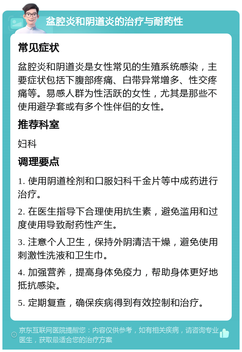 盆腔炎和阴道炎的治疗与耐药性 常见症状 盆腔炎和阴道炎是女性常见的生殖系统感染，主要症状包括下腹部疼痛、白带异常增多、性交疼痛等。易感人群为性活跃的女性，尤其是那些不使用避孕套或有多个性伴侣的女性。 推荐科室 妇科 调理要点 1. 使用阴道栓剂和口服妇科千金片等中成药进行治疗。 2. 在医生指导下合理使用抗生素，避免滥用和过度使用导致耐药性产生。 3. 注意个人卫生，保持外阴清洁干燥，避免使用刺激性洗液和卫生巾。 4. 加强营养，提高身体免疫力，帮助身体更好地抵抗感染。 5. 定期复查，确保疾病得到有效控制和治疗。