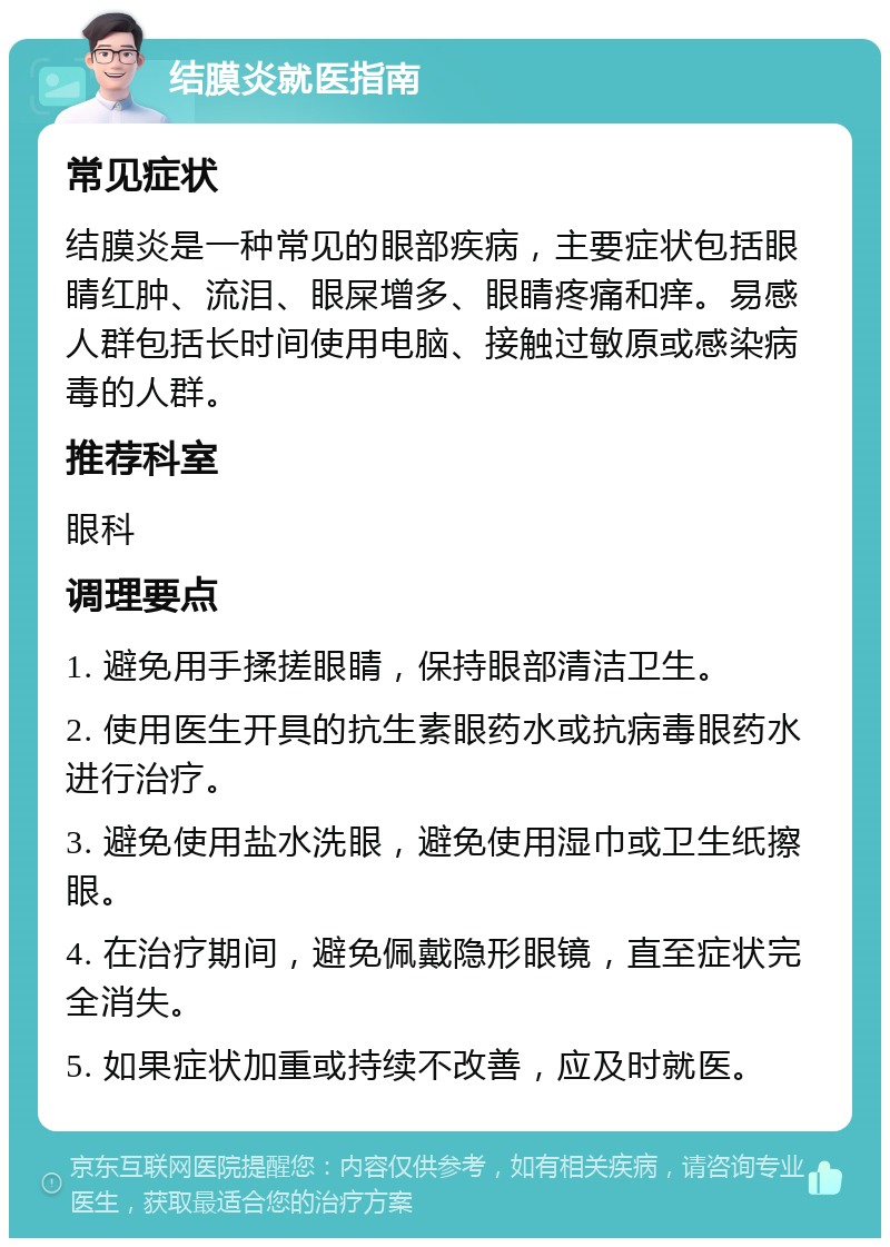 结膜炎就医指南 常见症状 结膜炎是一种常见的眼部疾病，主要症状包括眼睛红肿、流泪、眼屎增多、眼睛疼痛和痒。易感人群包括长时间使用电脑、接触过敏原或感染病毒的人群。 推荐科室 眼科 调理要点 1. 避免用手揉搓眼睛，保持眼部清洁卫生。 2. 使用医生开具的抗生素眼药水或抗病毒眼药水进行治疗。 3. 避免使用盐水洗眼，避免使用湿巾或卫生纸擦眼。 4. 在治疗期间，避免佩戴隐形眼镜，直至症状完全消失。 5. 如果症状加重或持续不改善，应及时就医。