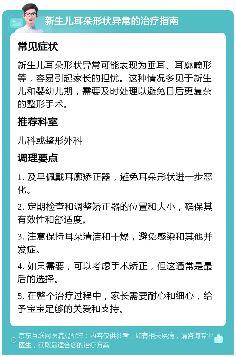 新生儿耳朵形状异常的治疗指南 常见症状 新生儿耳朵形状异常可能表现为垂耳、耳廓畸形等，容易引起家长的担忧。这种情况多见于新生儿和婴幼儿期，需要及时处理以避免日后更复杂的整形手术。 推荐科室 儿科或整形外科 调理要点 1. 及早佩戴耳廓矫正器，避免耳朵形状进一步恶化。 2. 定期检查和调整矫正器的位置和大小，确保其有效性和舒适度。 3. 注意保持耳朵清洁和干燥，避免感染和其他并发症。 4. 如果需要，可以考虑手术矫正，但这通常是最后的选择。 5. 在整个治疗过程中，家长需要耐心和细心，给予宝宝足够的关爱和支持。