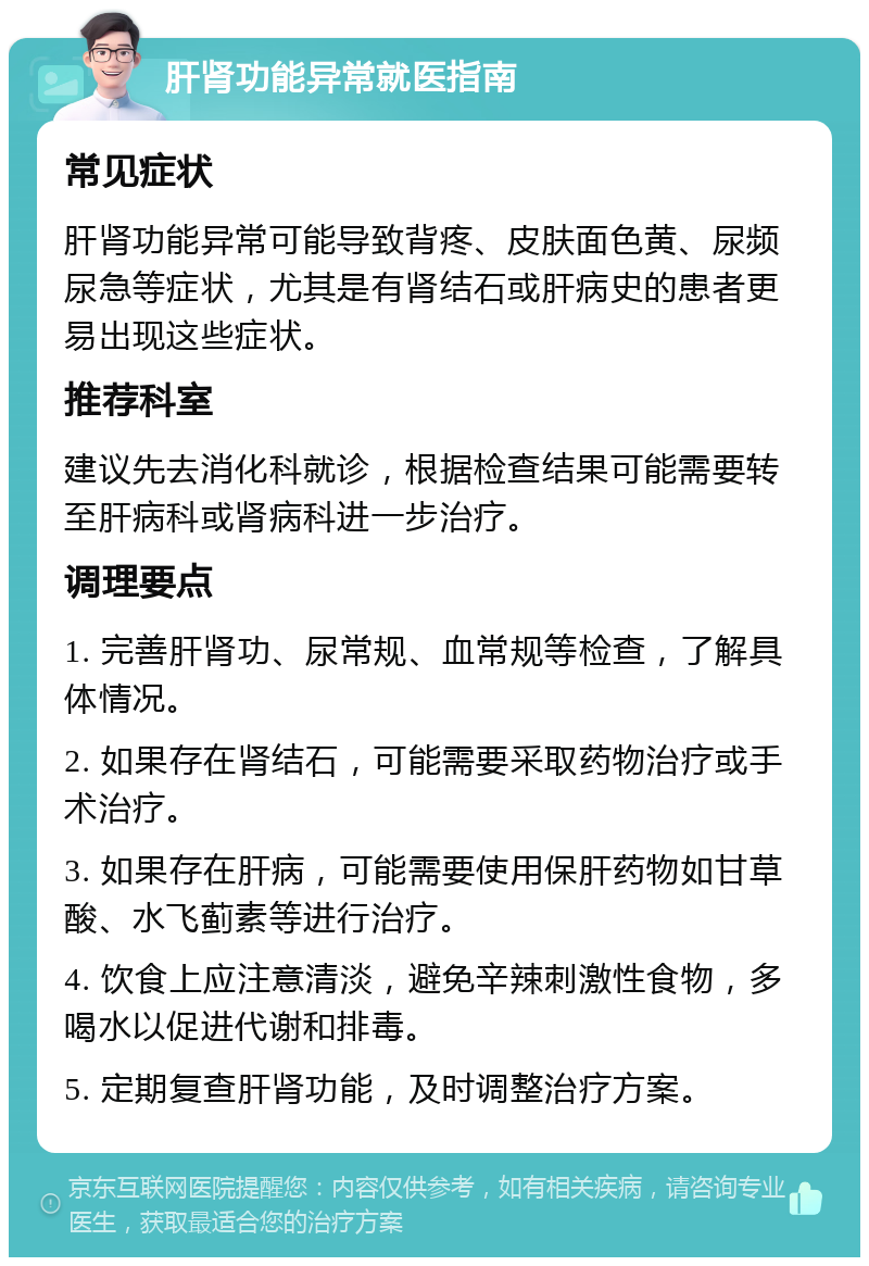 肝肾功能异常就医指南 常见症状 肝肾功能异常可能导致背疼、皮肤面色黄、尿频尿急等症状，尤其是有肾结石或肝病史的患者更易出现这些症状。 推荐科室 建议先去消化科就诊，根据检查结果可能需要转至肝病科或肾病科进一步治疗。 调理要点 1. 完善肝肾功、尿常规、血常规等检查，了解具体情况。 2. 如果存在肾结石，可能需要采取药物治疗或手术治疗。 3. 如果存在肝病，可能需要使用保肝药物如甘草酸、水飞蓟素等进行治疗。 4. 饮食上应注意清淡，避免辛辣刺激性食物，多喝水以促进代谢和排毒。 5. 定期复查肝肾功能，及时调整治疗方案。