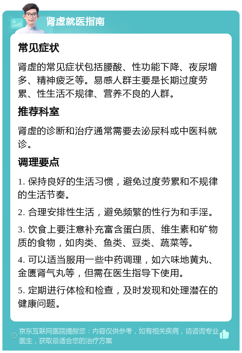 肾虚就医指南 常见症状 肾虚的常见症状包括腰酸、性功能下降、夜尿增多、精神疲乏等。易感人群主要是长期过度劳累、性生活不规律、营养不良的人群。 推荐科室 肾虚的诊断和治疗通常需要去泌尿科或中医科就诊。 调理要点 1. 保持良好的生活习惯，避免过度劳累和不规律的生活节奏。 2. 合理安排性生活，避免频繁的性行为和手淫。 3. 饮食上要注意补充富含蛋白质、维生素和矿物质的食物，如肉类、鱼类、豆类、蔬菜等。 4. 可以适当服用一些中药调理，如六味地黄丸、金匮肾气丸等，但需在医生指导下使用。 5. 定期进行体检和检查，及时发现和处理潜在的健康问题。