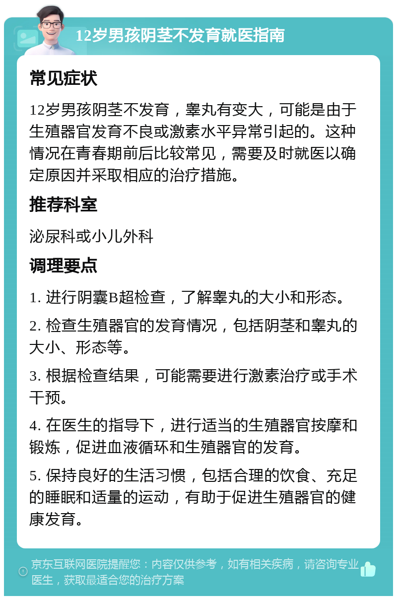 12岁男孩阴茎不发育就医指南 常见症状 12岁男孩阴茎不发育，睾丸有变大，可能是由于生殖器官发育不良或激素水平异常引起的。这种情况在青春期前后比较常见，需要及时就医以确定原因并采取相应的治疗措施。 推荐科室 泌尿科或小儿外科 调理要点 1. 进行阴囊B超检查，了解睾丸的大小和形态。 2. 检查生殖器官的发育情况，包括阴茎和睾丸的大小、形态等。 3. 根据检查结果，可能需要进行激素治疗或手术干预。 4. 在医生的指导下，进行适当的生殖器官按摩和锻炼，促进血液循环和生殖器官的发育。 5. 保持良好的生活习惯，包括合理的饮食、充足的睡眠和适量的运动，有助于促进生殖器官的健康发育。