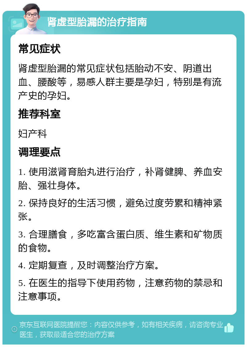 肾虚型胎漏的治疗指南 常见症状 肾虚型胎漏的常见症状包括胎动不安、阴道出血、腰酸等，易感人群主要是孕妇，特别是有流产史的孕妇。 推荐科室 妇产科 调理要点 1. 使用滋肾育胎丸进行治疗，补肾健脾、养血安胎、强壮身体。 2. 保持良好的生活习惯，避免过度劳累和精神紧张。 3. 合理膳食，多吃富含蛋白质、维生素和矿物质的食物。 4. 定期复查，及时调整治疗方案。 5. 在医生的指导下使用药物，注意药物的禁忌和注意事项。