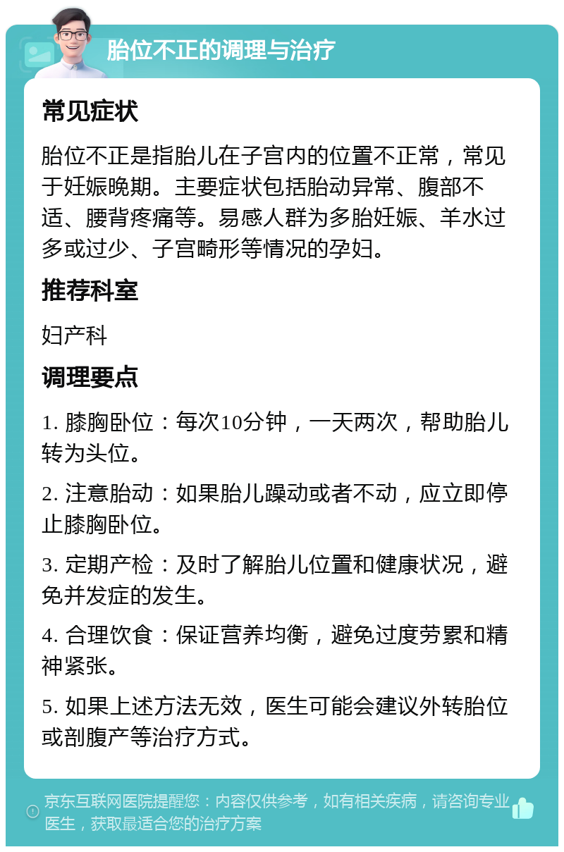 胎位不正的调理与治疗 常见症状 胎位不正是指胎儿在子宫内的位置不正常，常见于妊娠晚期。主要症状包括胎动异常、腹部不适、腰背疼痛等。易感人群为多胎妊娠、羊水过多或过少、子宫畸形等情况的孕妇。 推荐科室 妇产科 调理要点 1. 膝胸卧位：每次10分钟，一天两次，帮助胎儿转为头位。 2. 注意胎动：如果胎儿躁动或者不动，应立即停止膝胸卧位。 3. 定期产检：及时了解胎儿位置和健康状况，避免并发症的发生。 4. 合理饮食：保证营养均衡，避免过度劳累和精神紧张。 5. 如果上述方法无效，医生可能会建议外转胎位或剖腹产等治疗方式。