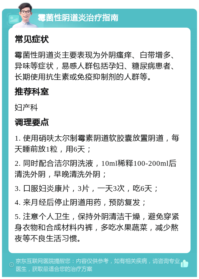 霉菌性阴道炎治疗指南 常见症状 霉菌性阴道炎主要表现为外阴瘙痒、白带增多、异味等症状，易感人群包括孕妇、糖尿病患者、长期使用抗生素或免疫抑制剂的人群等。 推荐科室 妇产科 调理要点 1. 使用硝呋太尔制霉素阴道软胶囊放置阴道，每天睡前放1粒，用6天； 2. 同时配合洁尔阴洗液，10ml稀释100-200ml后清洗外阴，早晚清洗外阴； 3. 口服妇炎康片，3片，一天3次，吃6天； 4. 来月经后停止阴道用药，预防复发； 5. 注意个人卫生，保持外阴清洁干燥，避免穿紧身衣物和合成材料内裤，多吃水果蔬菜，减少熬夜等不良生活习惯。