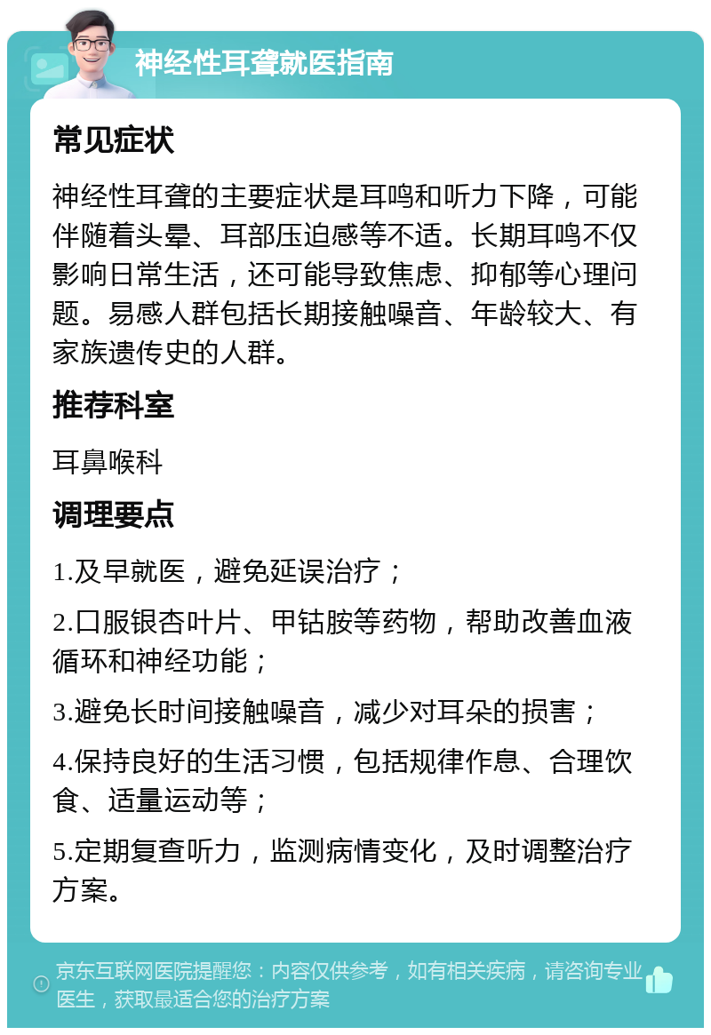 神经性耳聋就医指南 常见症状 神经性耳聋的主要症状是耳鸣和听力下降，可能伴随着头晕、耳部压迫感等不适。长期耳鸣不仅影响日常生活，还可能导致焦虑、抑郁等心理问题。易感人群包括长期接触噪音、年龄较大、有家族遗传史的人群。 推荐科室 耳鼻喉科 调理要点 1.及早就医，避免延误治疗； 2.口服银杏叶片、甲钴胺等药物，帮助改善血液循环和神经功能； 3.避免长时间接触噪音，减少对耳朵的损害； 4.保持良好的生活习惯，包括规律作息、合理饮食、适量运动等； 5.定期复查听力，监测病情变化，及时调整治疗方案。