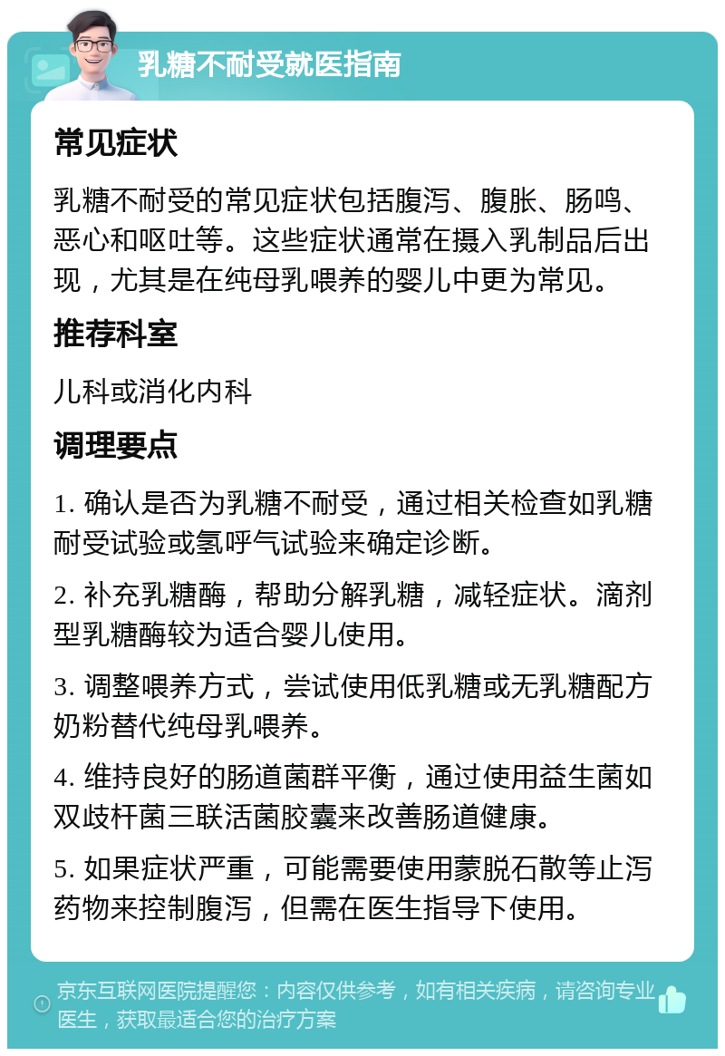 乳糖不耐受就医指南 常见症状 乳糖不耐受的常见症状包括腹泻、腹胀、肠鸣、恶心和呕吐等。这些症状通常在摄入乳制品后出现，尤其是在纯母乳喂养的婴儿中更为常见。 推荐科室 儿科或消化内科 调理要点 1. 确认是否为乳糖不耐受，通过相关检查如乳糖耐受试验或氢呼气试验来确定诊断。 2. 补充乳糖酶，帮助分解乳糖，减轻症状。滴剂型乳糖酶较为适合婴儿使用。 3. 调整喂养方式，尝试使用低乳糖或无乳糖配方奶粉替代纯母乳喂养。 4. 维持良好的肠道菌群平衡，通过使用益生菌如双歧杆菌三联活菌胶囊来改善肠道健康。 5. 如果症状严重，可能需要使用蒙脱石散等止泻药物来控制腹泻，但需在医生指导下使用。