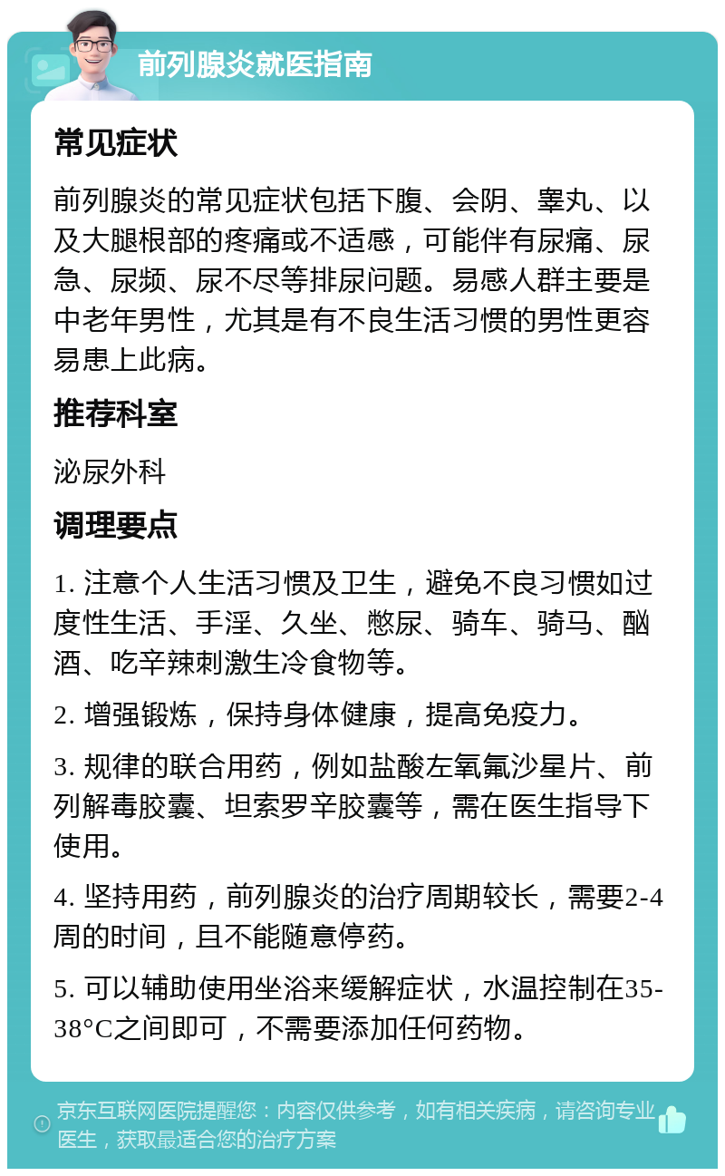 前列腺炎就医指南 常见症状 前列腺炎的常见症状包括下腹、会阴、睾丸、以及大腿根部的疼痛或不适感，可能伴有尿痛、尿急、尿频、尿不尽等排尿问题。易感人群主要是中老年男性，尤其是有不良生活习惯的男性更容易患上此病。 推荐科室 泌尿外科 调理要点 1. 注意个人生活习惯及卫生，避免不良习惯如过度性生活、手淫、久坐、憋尿、骑车、骑马、酗酒、吃辛辣刺激生冷食物等。 2. 增强锻炼，保持身体健康，提高免疫力。 3. 规律的联合用药，例如盐酸左氧氟沙星片、前列解毒胶囊、坦索罗辛胶囊等，需在医生指导下使用。 4. 坚持用药，前列腺炎的治疗周期较长，需要2-4周的时间，且不能随意停药。 5. 可以辅助使用坐浴来缓解症状，水温控制在35-38°C之间即可，不需要添加任何药物。