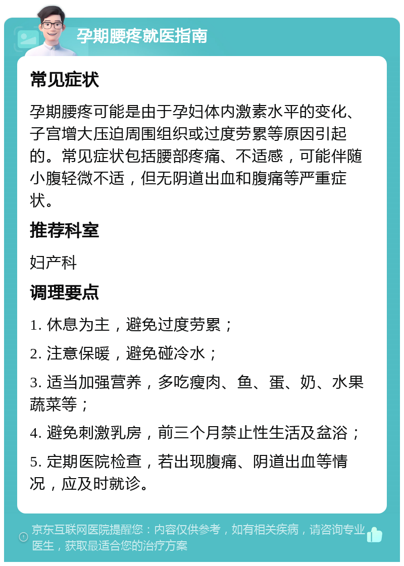 孕期腰疼就医指南 常见症状 孕期腰疼可能是由于孕妇体内激素水平的变化、子宫增大压迫周围组织或过度劳累等原因引起的。常见症状包括腰部疼痛、不适感，可能伴随小腹轻微不适，但无阴道出血和腹痛等严重症状。 推荐科室 妇产科 调理要点 1. 休息为主，避免过度劳累； 2. 注意保暖，避免碰冷水； 3. 适当加强营养，多吃瘦肉、鱼、蛋、奶、水果蔬菜等； 4. 避免刺激乳房，前三个月禁止性生活及盆浴； 5. 定期医院检查，若出现腹痛、阴道出血等情况，应及时就诊。