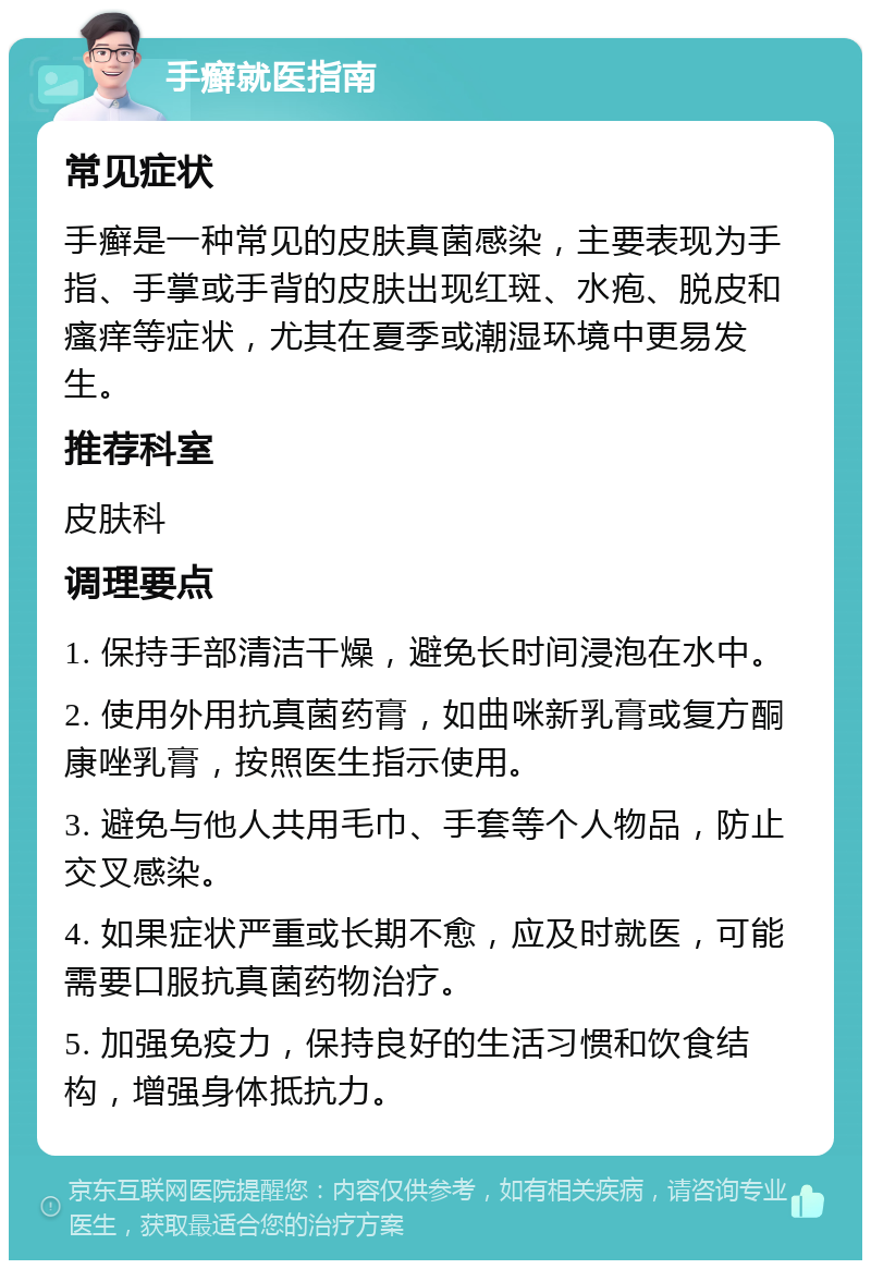 手癣就医指南 常见症状 手癣是一种常见的皮肤真菌感染，主要表现为手指、手掌或手背的皮肤出现红斑、水疱、脱皮和瘙痒等症状，尤其在夏季或潮湿环境中更易发生。 推荐科室 皮肤科 调理要点 1. 保持手部清洁干燥，避免长时间浸泡在水中。 2. 使用外用抗真菌药膏，如曲咪新乳膏或复方酮康唑乳膏，按照医生指示使用。 3. 避免与他人共用毛巾、手套等个人物品，防止交叉感染。 4. 如果症状严重或长期不愈，应及时就医，可能需要口服抗真菌药物治疗。 5. 加强免疫力，保持良好的生活习惯和饮食结构，增强身体抵抗力。