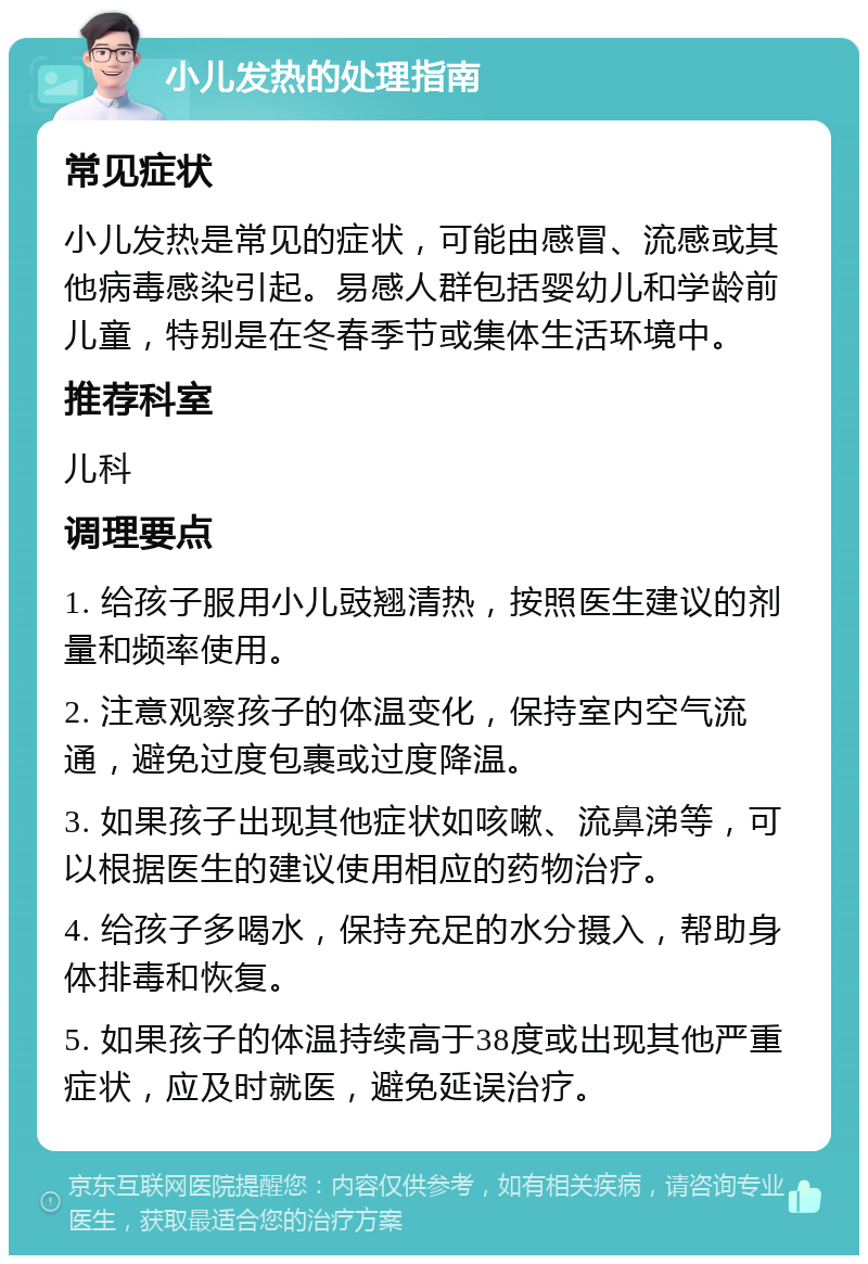 小儿发热的处理指南 常见症状 小儿发热是常见的症状，可能由感冒、流感或其他病毒感染引起。易感人群包括婴幼儿和学龄前儿童，特别是在冬春季节或集体生活环境中。 推荐科室 儿科 调理要点 1. 给孩子服用小儿豉翘清热，按照医生建议的剂量和频率使用。 2. 注意观察孩子的体温变化，保持室内空气流通，避免过度包裹或过度降温。 3. 如果孩子出现其他症状如咳嗽、流鼻涕等，可以根据医生的建议使用相应的药物治疗。 4. 给孩子多喝水，保持充足的水分摄入，帮助身体排毒和恢复。 5. 如果孩子的体温持续高于38度或出现其他严重症状，应及时就医，避免延误治疗。