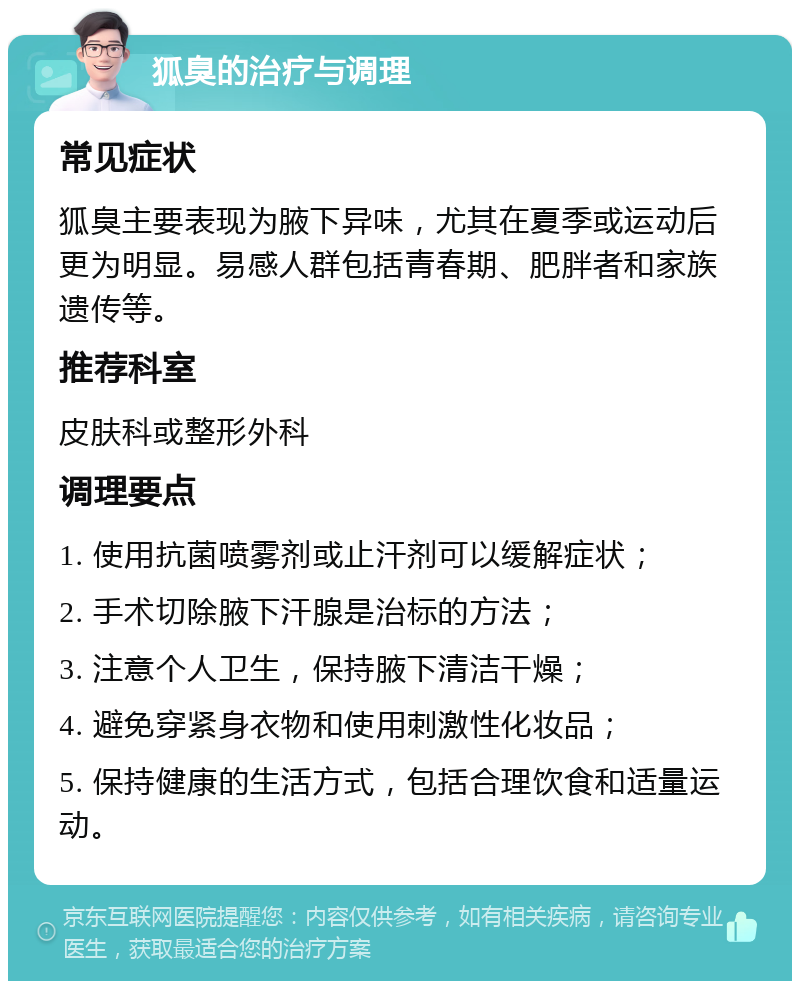 狐臭的治疗与调理 常见症状 狐臭主要表现为腋下异味，尤其在夏季或运动后更为明显。易感人群包括青春期、肥胖者和家族遗传等。 推荐科室 皮肤科或整形外科 调理要点 1. 使用抗菌喷雾剂或止汗剂可以缓解症状； 2. 手术切除腋下汗腺是治标的方法； 3. 注意个人卫生，保持腋下清洁干燥； 4. 避免穿紧身衣物和使用刺激性化妆品； 5. 保持健康的生活方式，包括合理饮食和适量运动。