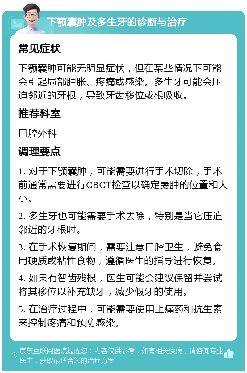 下颚囊肿及多生牙的诊断与治疗 常见症状 下颚囊肿可能无明显症状，但在某些情况下可能会引起局部肿胀、疼痛或感染。多生牙可能会压迫邻近的牙根，导致牙齿移位或根吸收。 推荐科室 口腔外科 调理要点 1. 对于下颚囊肿，可能需要进行手术切除，手术前通常需要进行CBCT检查以确定囊肿的位置和大小。 2. 多生牙也可能需要手术去除，特别是当它压迫邻近的牙根时。 3. 在手术恢复期间，需要注意口腔卫生，避免食用硬质或粘性食物，遵循医生的指导进行恢复。 4. 如果有智齿残根，医生可能会建议保留并尝试将其移位以补充缺牙，减少假牙的使用。 5. 在治疗过程中，可能需要使用止痛药和抗生素来控制疼痛和预防感染。