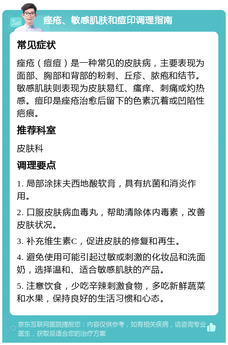 痤疮、敏感肌肤和痘印调理指南 常见症状 痤疮（痘痘）是一种常见的皮肤病，主要表现为面部、胸部和背部的粉刺、丘疹、脓疱和结节。敏感肌肤则表现为皮肤易红、瘙痒、刺痛或灼热感。痘印是痤疮治愈后留下的色素沉着或凹陷性疤痕。 推荐科室 皮肤科 调理要点 1. 局部涂抹夫西地酸软膏，具有抗菌和消炎作用。 2. 口服皮肤病血毒丸，帮助清除体内毒素，改善皮肤状况。 3. 补充维生素C，促进皮肤的修复和再生。 4. 避免使用可能引起过敏或刺激的化妆品和洗面奶，选择温和、适合敏感肌肤的产品。 5. 注意饮食，少吃辛辣刺激食物，多吃新鲜蔬菜和水果，保持良好的生活习惯和心态。