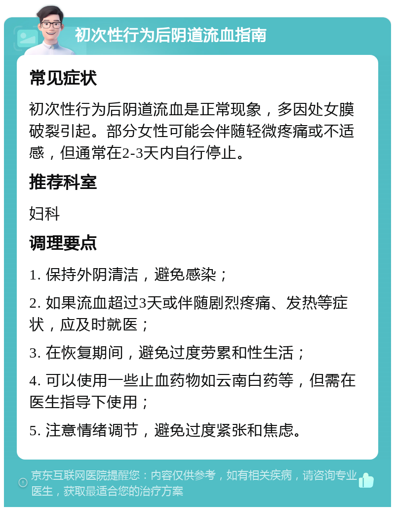 初次性行为后阴道流血指南 常见症状 初次性行为后阴道流血是正常现象，多因处女膜破裂引起。部分女性可能会伴随轻微疼痛或不适感，但通常在2-3天内自行停止。 推荐科室 妇科 调理要点 1. 保持外阴清洁，避免感染； 2. 如果流血超过3天或伴随剧烈疼痛、发热等症状，应及时就医； 3. 在恢复期间，避免过度劳累和性生活； 4. 可以使用一些止血药物如云南白药等，但需在医生指导下使用； 5. 注意情绪调节，避免过度紧张和焦虑。