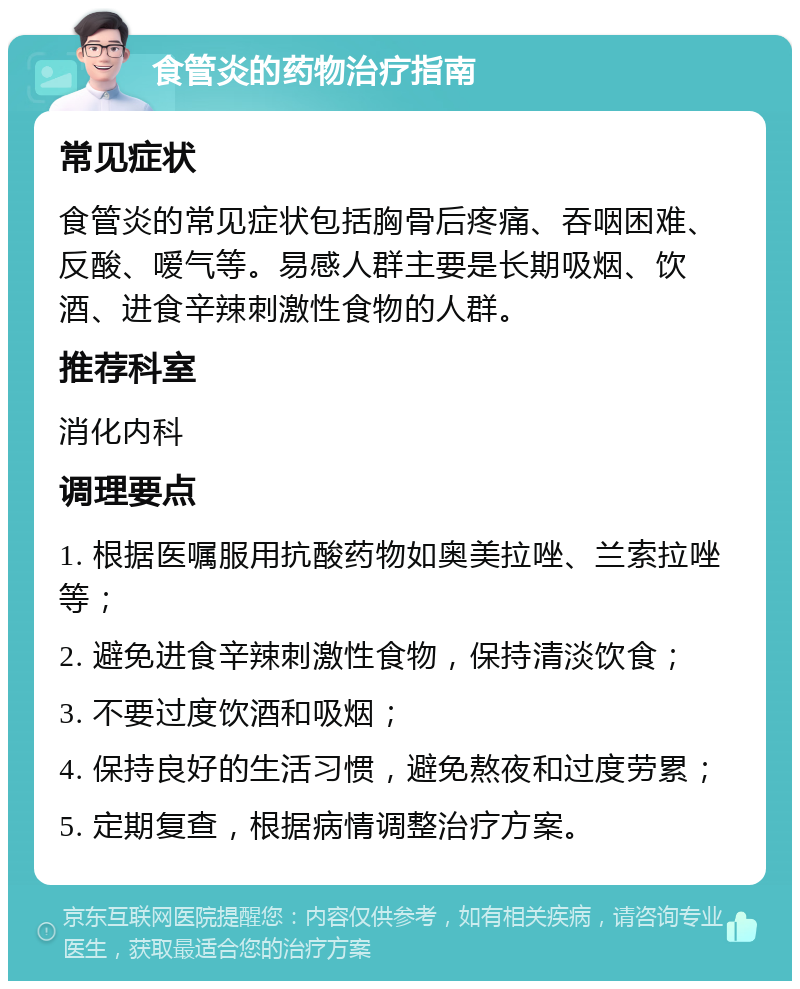 食管炎的药物治疗指南 常见症状 食管炎的常见症状包括胸骨后疼痛、吞咽困难、反酸、嗳气等。易感人群主要是长期吸烟、饮酒、进食辛辣刺激性食物的人群。 推荐科室 消化内科 调理要点 1. 根据医嘱服用抗酸药物如奥美拉唑、兰索拉唑等； 2. 避免进食辛辣刺激性食物，保持清淡饮食； 3. 不要过度饮酒和吸烟； 4. 保持良好的生活习惯，避免熬夜和过度劳累； 5. 定期复查，根据病情调整治疗方案。