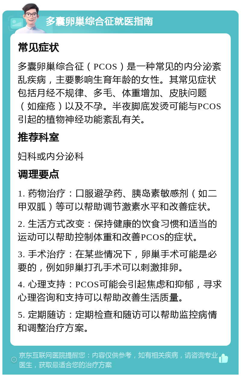 多囊卵巢综合征就医指南 常见症状 多囊卵巢综合征（PCOS）是一种常见的内分泌紊乱疾病，主要影响生育年龄的女性。其常见症状包括月经不规律、多毛、体重增加、皮肤问题（如痤疮）以及不孕。半夜脚底发烫可能与PCOS引起的植物神经功能紊乱有关。 推荐科室 妇科或内分泌科 调理要点 1. 药物治疗：口服避孕药、胰岛素敏感剂（如二甲双胍）等可以帮助调节激素水平和改善症状。 2. 生活方式改变：保持健康的饮食习惯和适当的运动可以帮助控制体重和改善PCOS的症状。 3. 手术治疗：在某些情况下，卵巢手术可能是必要的，例如卵巢打孔手术可以刺激排卵。 4. 心理支持：PCOS可能会引起焦虑和抑郁，寻求心理咨询和支持可以帮助改善生活质量。 5. 定期随访：定期检查和随访可以帮助监控病情和调整治疗方案。