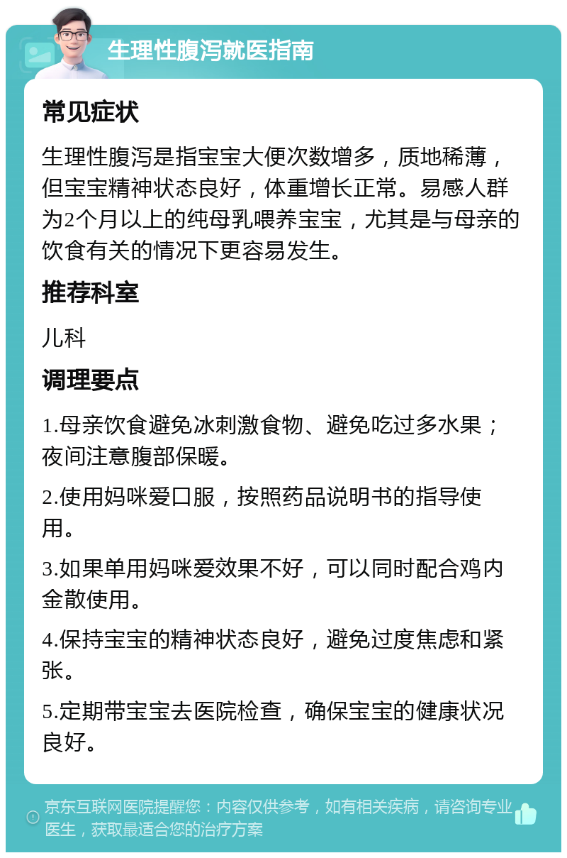 生理性腹泻就医指南 常见症状 生理性腹泻是指宝宝大便次数增多，质地稀薄，但宝宝精神状态良好，体重增长正常。易感人群为2个月以上的纯母乳喂养宝宝，尤其是与母亲的饮食有关的情况下更容易发生。 推荐科室 儿科 调理要点 1.母亲饮食避免冰刺激食物、避免吃过多水果；夜间注意腹部保暖。 2.使用妈咪爱口服，按照药品说明书的指导使用。 3.如果单用妈咪爱效果不好，可以同时配合鸡内金散使用。 4.保持宝宝的精神状态良好，避免过度焦虑和紧张。 5.定期带宝宝去医院检查，确保宝宝的健康状况良好。