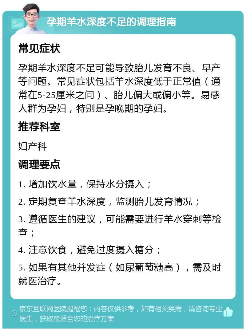 孕期羊水深度不足的调理指南 常见症状 孕期羊水深度不足可能导致胎儿发育不良、早产等问题。常见症状包括羊水深度低于正常值（通常在5-25厘米之间）、胎儿偏大或偏小等。易感人群为孕妇，特别是孕晚期的孕妇。 推荐科室 妇产科 调理要点 1. 增加饮水量，保持水分摄入； 2. 定期复查羊水深度，监测胎儿发育情况； 3. 遵循医生的建议，可能需要进行羊水穿刺等检查； 4. 注意饮食，避免过度摄入糖分； 5. 如果有其他并发症（如尿葡萄糖高），需及时就医治疗。