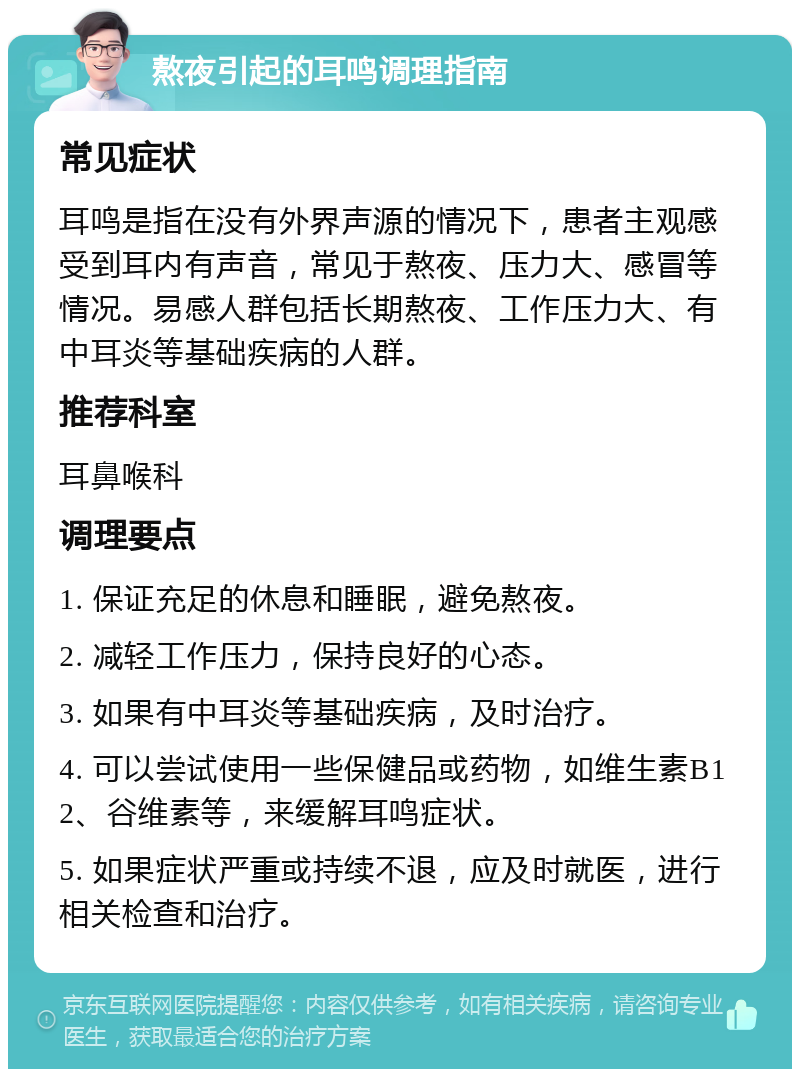 熬夜引起的耳鸣调理指南 常见症状 耳鸣是指在没有外界声源的情况下，患者主观感受到耳内有声音，常见于熬夜、压力大、感冒等情况。易感人群包括长期熬夜、工作压力大、有中耳炎等基础疾病的人群。 推荐科室 耳鼻喉科 调理要点 1. 保证充足的休息和睡眠，避免熬夜。 2. 减轻工作压力，保持良好的心态。 3. 如果有中耳炎等基础疾病，及时治疗。 4. 可以尝试使用一些保健品或药物，如维生素B12、谷维素等，来缓解耳鸣症状。 5. 如果症状严重或持续不退，应及时就医，进行相关检查和治疗。