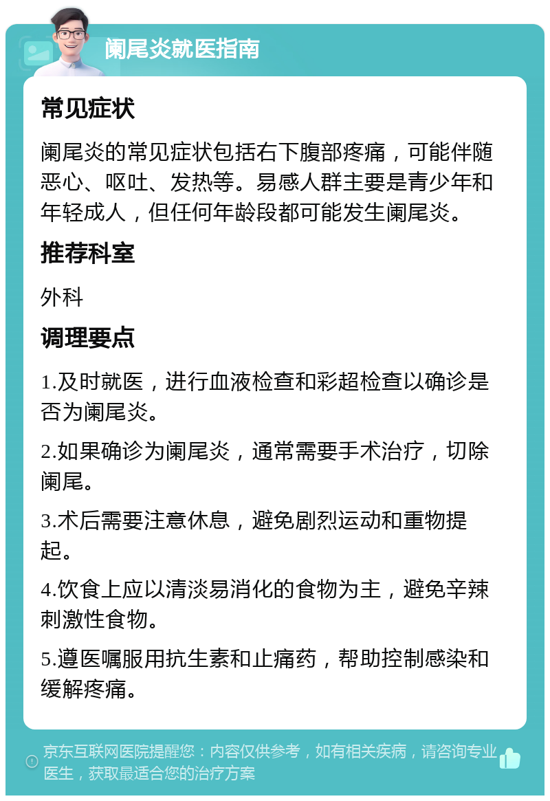 阑尾炎就医指南 常见症状 阑尾炎的常见症状包括右下腹部疼痛，可能伴随恶心、呕吐、发热等。易感人群主要是青少年和年轻成人，但任何年龄段都可能发生阑尾炎。 推荐科室 外科 调理要点 1.及时就医，进行血液检查和彩超检查以确诊是否为阑尾炎。 2.如果确诊为阑尾炎，通常需要手术治疗，切除阑尾。 3.术后需要注意休息，避免剧烈运动和重物提起。 4.饮食上应以清淡易消化的食物为主，避免辛辣刺激性食物。 5.遵医嘱服用抗生素和止痛药，帮助控制感染和缓解疼痛。