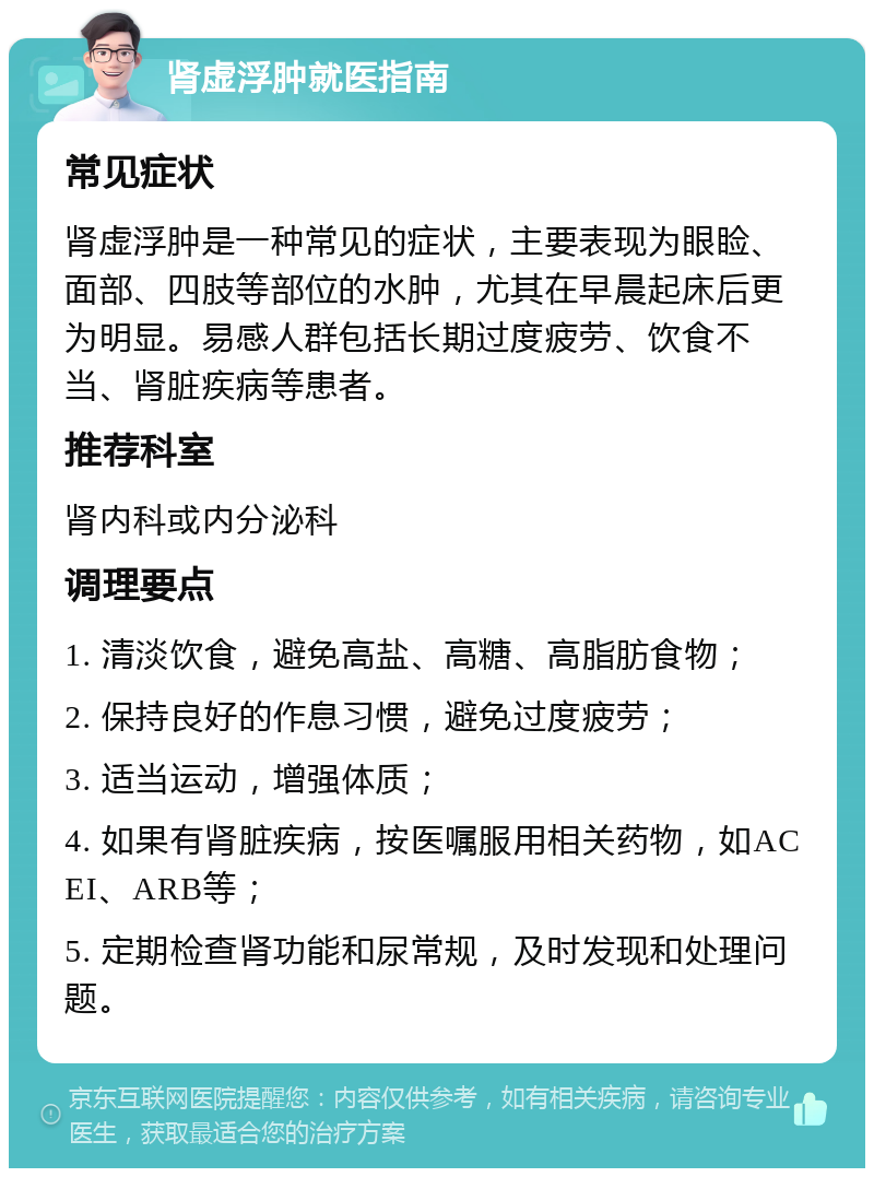 肾虚浮肿就医指南 常见症状 肾虚浮肿是一种常见的症状，主要表现为眼睑、面部、四肢等部位的水肿，尤其在早晨起床后更为明显。易感人群包括长期过度疲劳、饮食不当、肾脏疾病等患者。 推荐科室 肾内科或内分泌科 调理要点 1. 清淡饮食，避免高盐、高糖、高脂肪食物； 2. 保持良好的作息习惯，避免过度疲劳； 3. 适当运动，增强体质； 4. 如果有肾脏疾病，按医嘱服用相关药物，如ACEI、ARB等； 5. 定期检查肾功能和尿常规，及时发现和处理问题。