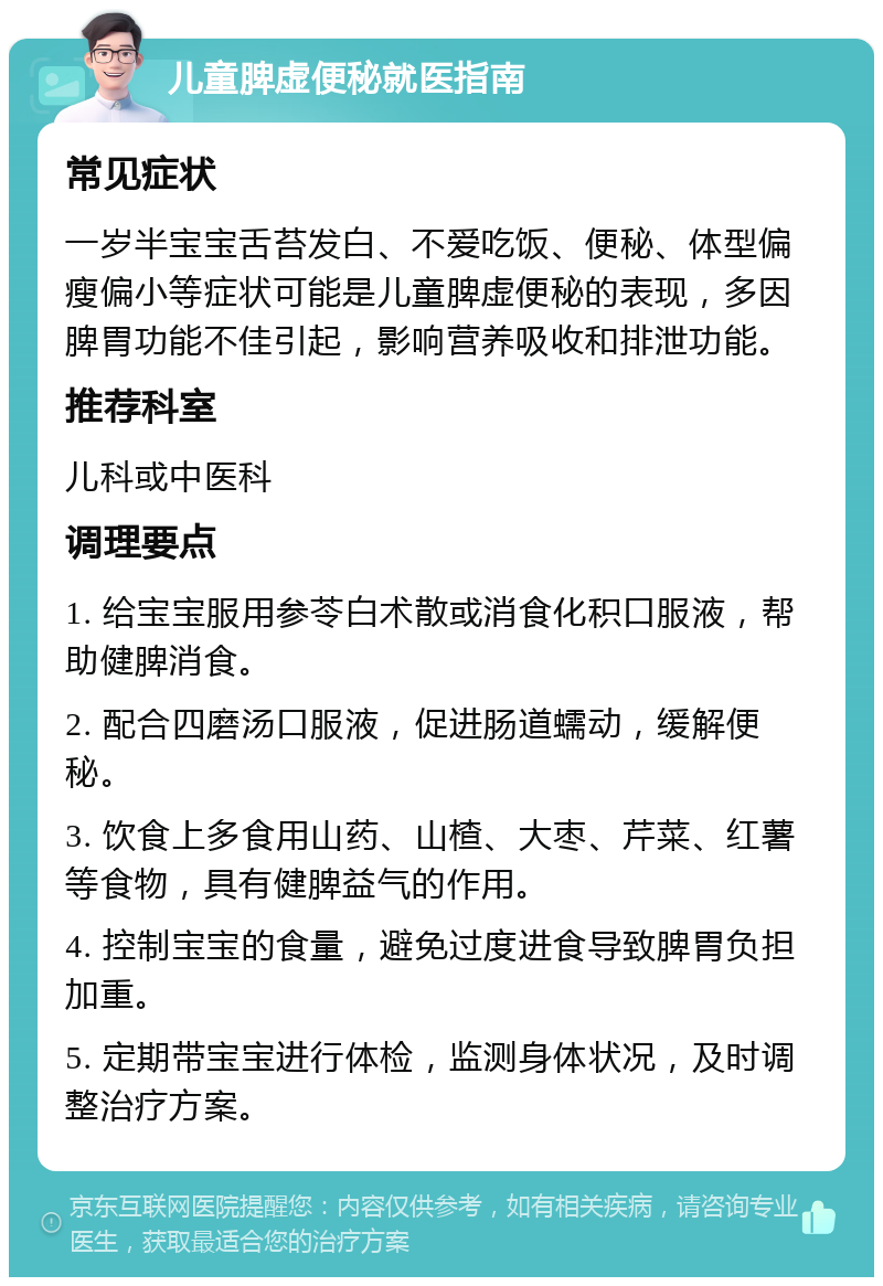 儿童脾虚便秘就医指南 常见症状 一岁半宝宝舌苔发白、不爱吃饭、便秘、体型偏瘦偏小等症状可能是儿童脾虚便秘的表现，多因脾胃功能不佳引起，影响营养吸收和排泄功能。 推荐科室 儿科或中医科 调理要点 1. 给宝宝服用参苓白术散或消食化积口服液，帮助健脾消食。 2. 配合四磨汤口服液，促进肠道蠕动，缓解便秘。 3. 饮食上多食用山药、山楂、大枣、芹菜、红薯等食物，具有健脾益气的作用。 4. 控制宝宝的食量，避免过度进食导致脾胃负担加重。 5. 定期带宝宝进行体检，监测身体状况，及时调整治疗方案。