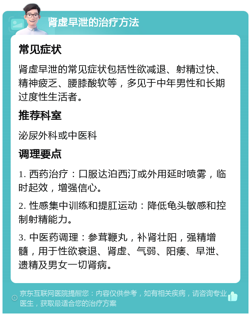 肾虚早泄的治疗方法 常见症状 肾虚早泄的常见症状包括性欲减退、射精过快、精神疲乏、腰膝酸软等，多见于中年男性和长期过度性生活者。 推荐科室 泌尿外科或中医科 调理要点 1. 西药治疗：口服达泊西汀或外用延时喷雾，临时起效，增强信心。 2. 性感集中训练和提肛运动：降低龟头敏感和控制射精能力。 3. 中医药调理：参茸鞭丸，补肾壮阳，强精增髓，用于性欲衰退、肾虚、气弱、阳痿、早泄、遗精及男女一切肾病。