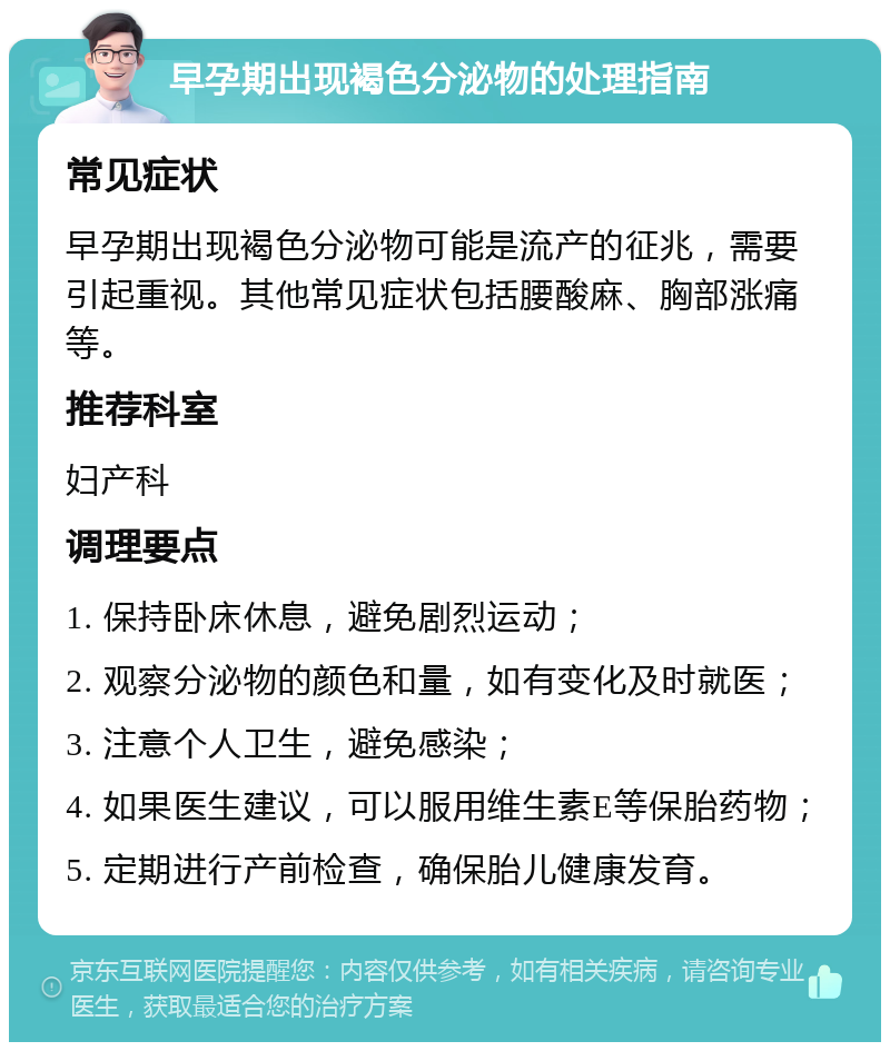 早孕期出现褐色分泌物的处理指南 常见症状 早孕期出现褐色分泌物可能是流产的征兆，需要引起重视。其他常见症状包括腰酸麻、胸部涨痛等。 推荐科室 妇产科 调理要点 1. 保持卧床休息，避免剧烈运动； 2. 观察分泌物的颜色和量，如有变化及时就医； 3. 注意个人卫生，避免感染； 4. 如果医生建议，可以服用维生素E等保胎药物； 5. 定期进行产前检查，确保胎儿健康发育。