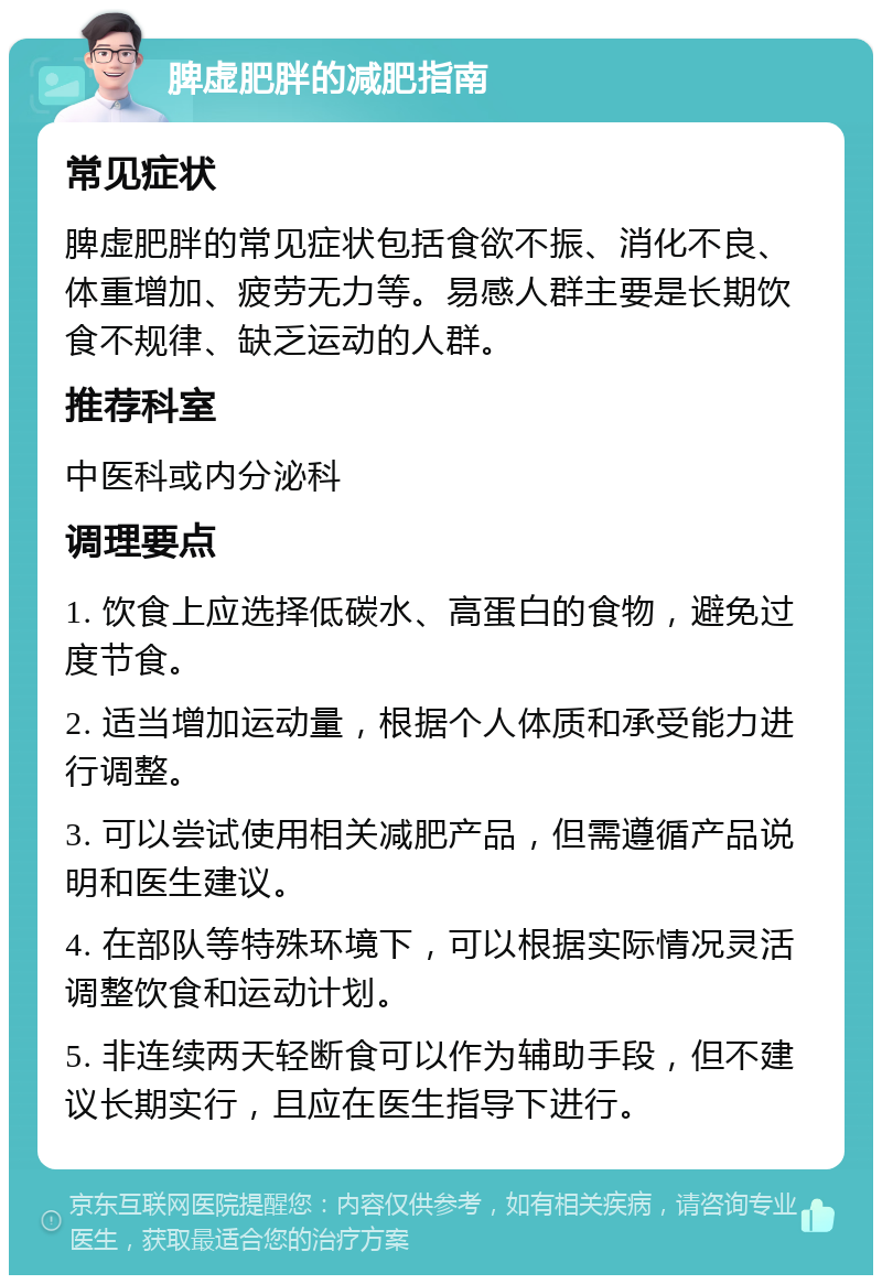 脾虚肥胖的减肥指南 常见症状 脾虚肥胖的常见症状包括食欲不振、消化不良、体重增加、疲劳无力等。易感人群主要是长期饮食不规律、缺乏运动的人群。 推荐科室 中医科或内分泌科 调理要点 1. 饮食上应选择低碳水、高蛋白的食物，避免过度节食。 2. 适当增加运动量，根据个人体质和承受能力进行调整。 3. 可以尝试使用相关减肥产品，但需遵循产品说明和医生建议。 4. 在部队等特殊环境下，可以根据实际情况灵活调整饮食和运动计划。 5. 非连续两天轻断食可以作为辅助手段，但不建议长期实行，且应在医生指导下进行。