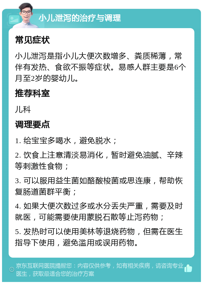 小儿泄泻的治疗与调理 常见症状 小儿泄泻是指小儿大便次数增多、粪质稀薄，常伴有发热、食欲不振等症状。易感人群主要是6个月至2岁的婴幼儿。 推荐科室 儿科 调理要点 1. 给宝宝多喝水，避免脱水； 2. 饮食上注意清淡易消化，暂时避免油腻、辛辣等刺激性食物； 3. 可以服用益生菌如酪酸梭菌或思连康，帮助恢复肠道菌群平衡； 4. 如果大便次数过多或水分丢失严重，需要及时就医，可能需要使用蒙脱石散等止泻药物； 5. 发热时可以使用美林等退烧药物，但需在医生指导下使用，避免滥用或误用药物。