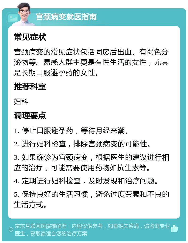 宫颈病变就医指南 常见症状 宫颈病变的常见症状包括同房后出血、有褐色分泌物等。易感人群主要是有性生活的女性，尤其是长期口服避孕药的女性。 推荐科室 妇科 调理要点 1. 停止口服避孕药，等待月经来潮。 2. 进行妇科检查，排除宫颈病变的可能性。 3. 如果确诊为宫颈病变，根据医生的建议进行相应的治疗，可能需要使用药物如抗生素等。 4. 定期进行妇科检查，及时发现和治疗问题。 5. 保持良好的生活习惯，避免过度劳累和不良的生活方式。